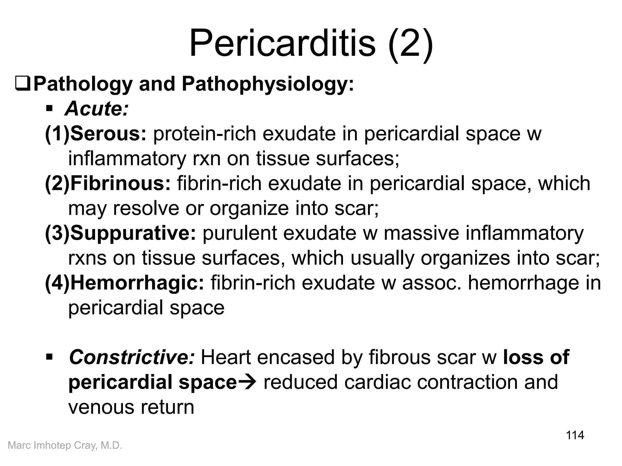 Marc Imhotep Cray, M.D.
Pericarditis (2)
114
Pathology and Pathophysiology:
 Acute:
(1)Serous: protein-rich exudate in pericardial space w
inflammatory rxn on tissue surfaces;
(2)Fibrinous: fibrin-rich exudate in pericardial space, which
may resolve or organize into scar;
(3)Suppurative: purulent exudate w massive inflammatory
rxns on tissue surfaces, which usually organizes into scar;
(4)Hemorrhagic: fibrin-rich exudate w assoc. hemorrhage in
pericardial space
 Constrictive: Heart encased by fibrous scar w loss of
pericardial space reduced cardiac contraction and
venous return
 