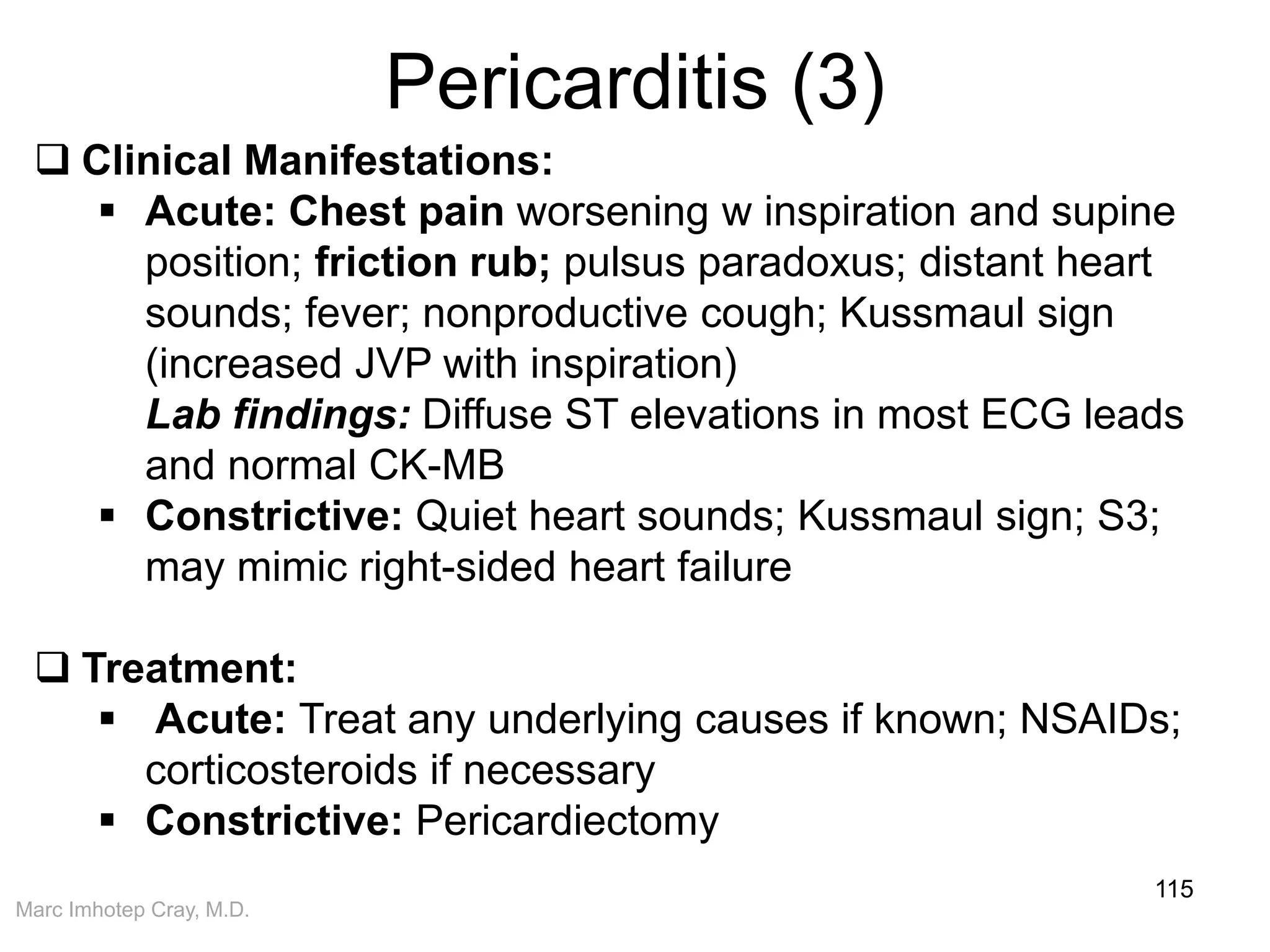 Marc Imhotep Cray, M.D.
Pericarditis (3)
115
 Clinical Manifestations:
 Acute: Chest pain worsening w inspiration and supine
position; friction rub; pulsus paradoxus; distant heart
sounds; fever; nonproductive cough; Kussmaul sign
(increased JVP with inspiration)
Lab findings: Diffuse ST elevations in most ECG leads
and normal CK-MB
 Constrictive: Quiet heart sounds; Kussmaul sign; S3;
may mimic right-sided heart failure
 Treatment:
 Acute: Treat any underlying causes if known; NSAIDs;
corticosteroids if necessary
 Constrictive: Pericardiectomy
 