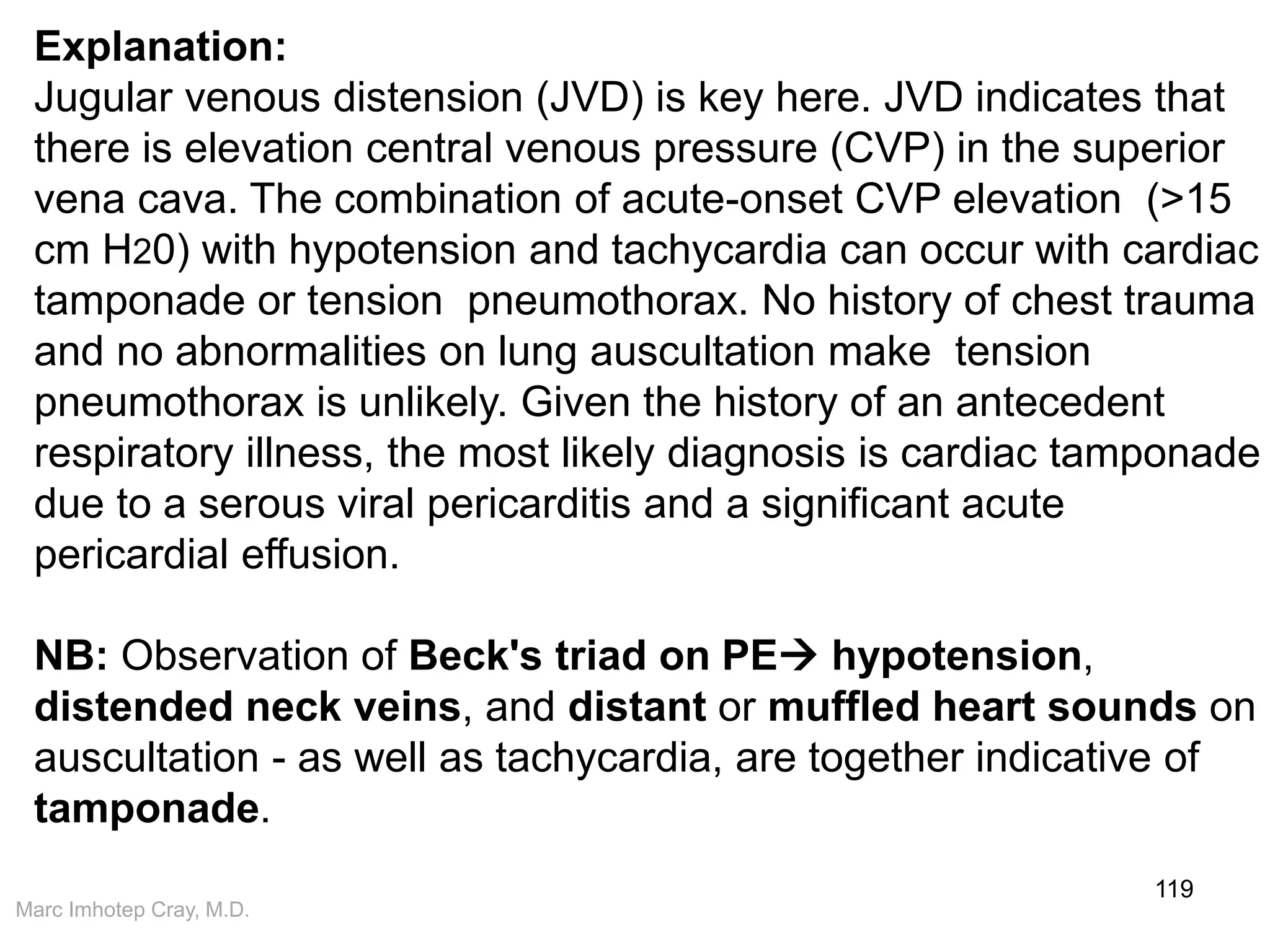 Marc Imhotep Cray, M.D.
119
Explanation:
Jugular venous distension (JVD) is key here. JVD indicates that
there is elevation central venous pressure (CVP) in the superior
vena cava. The combination of acute-onset CVP elevation (>15
cm H20) with hypotension and tachycardia can occur with cardiac
tamponade or tension pneumothorax. No history of chest trauma
and no abnormalities on lung auscultation make tension
pneumothorax is unlikely. Given the history of an antecedent
respiratory illness, the most likely diagnosis is cardiac tamponade
due to a serous viral pericarditis and a significant acute
pericardial effusion.
NB: Observation of Beck's triad on PE hypotension,
distended neck veins, and distant or muffled heart sounds on
auscultation - as well as tachycardia, are together indicative of
tamponade.
 