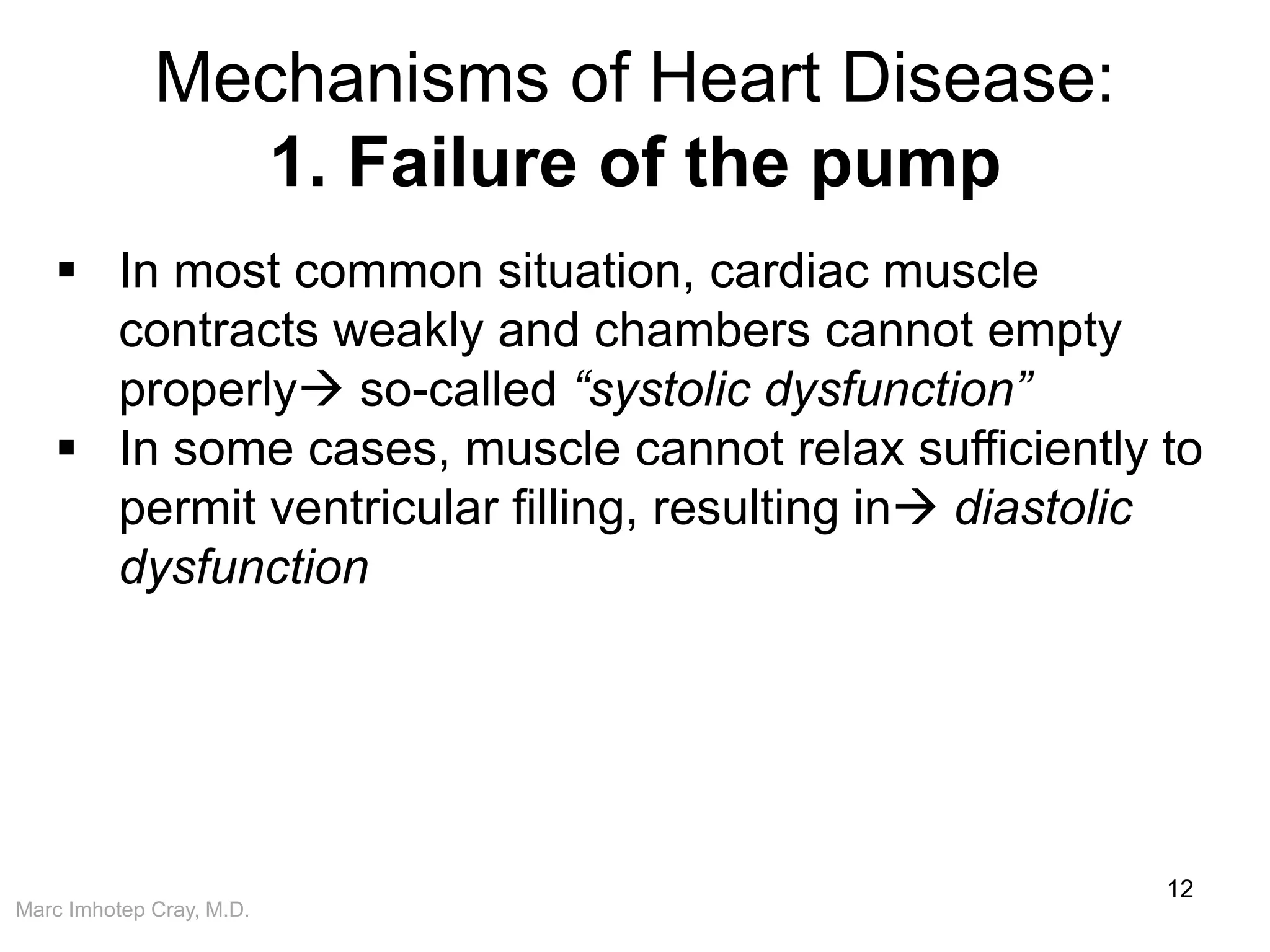 Marc Imhotep Cray, M.D.
Mechanisms of Heart Disease:
1. Failure of the pump
12
 In most common situation, cardiac muscle
contracts weakly and chambers cannot empty
properly so-called “systolic dysfunction”
 In some cases, muscle cannot relax sufficiently to
permit ventricular filling, resulting in diastolic
dysfunction
 