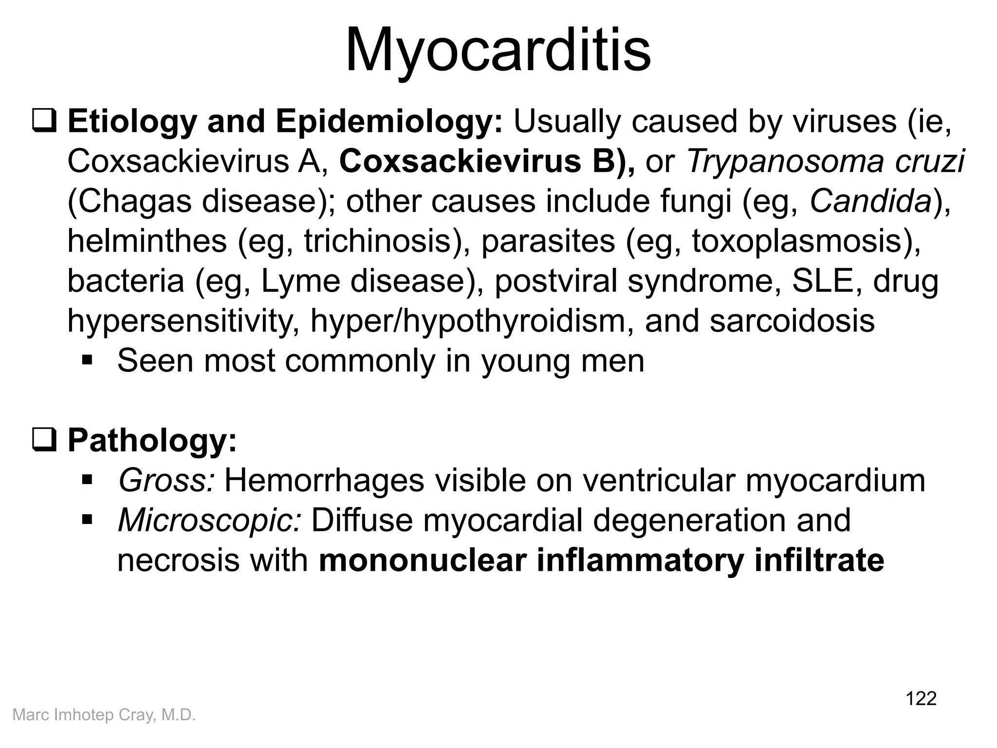 Marc Imhotep Cray, M.D.
Myocarditis
122
 Etiology and Epidemiology: Usually caused by viruses (ie,
Coxsackievirus A, Coxsackievirus B), or Trypanosoma cruzi
(Chagas disease); other causes include fungi (eg, Candida),
helminthes (eg, trichinosis), parasites (eg, toxoplasmosis),
bacteria (eg, Lyme disease), postviral syndrome, SLE, drug
hypersensitivity, hyper/hypothyroidism, and sarcoidosis
 Seen most commonly in young men
 Pathology:
 Gross: Hemorrhages visible on ventricular myocardium
 Microscopic: Diffuse myocardial degeneration and
necrosis with mononuclear inflammatory infiltrate
 