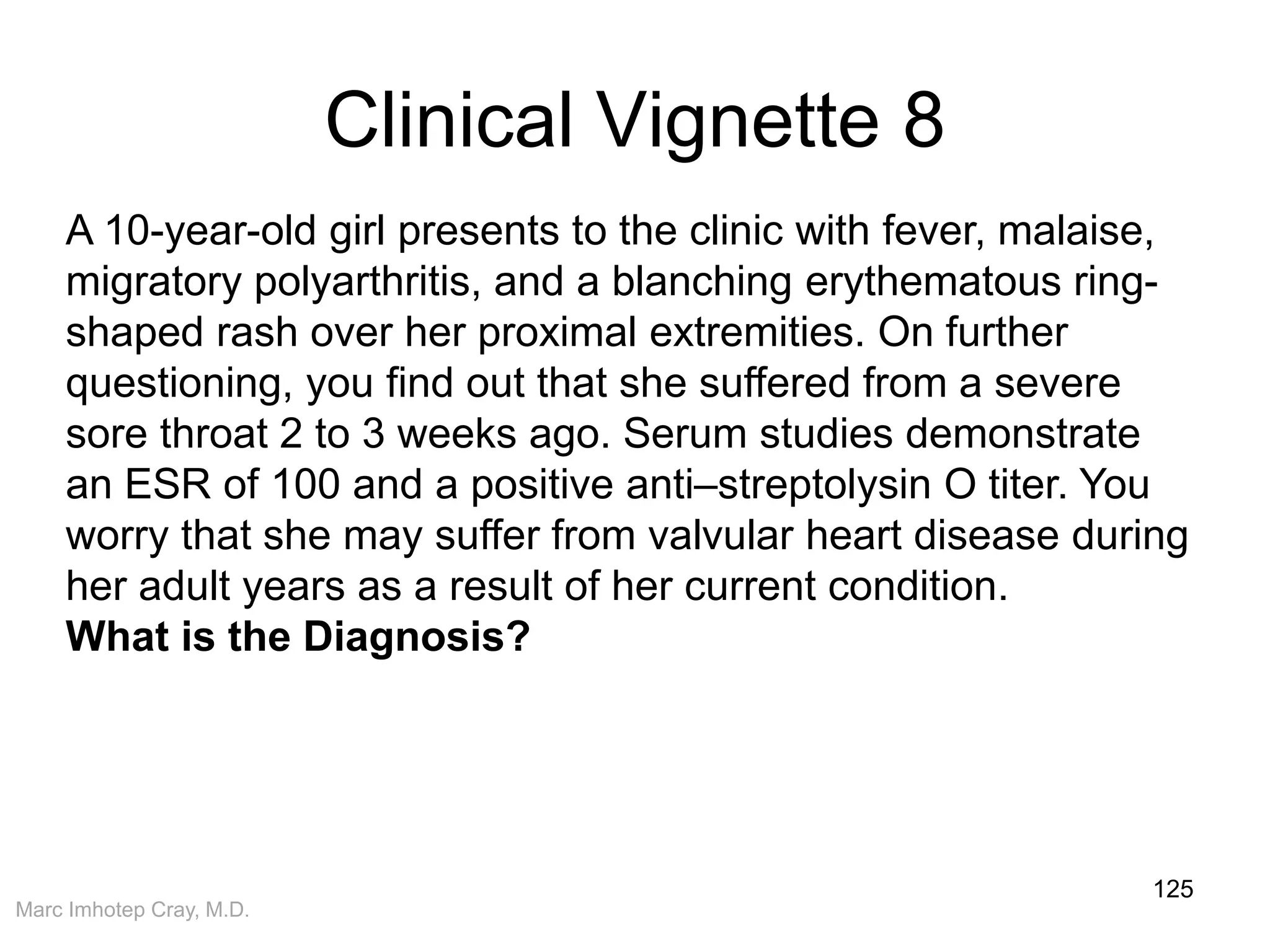 Marc Imhotep Cray, M.D.
Clinical Vignette 8
125
A 10-year-old girl presents to the clinic with fever, malaise,
migratory polyarthritis, and a blanching erythematous ring-
shaped rash over her proximal extremities. On further
questioning, you find out that she suffered from a severe
sore throat 2 to 3 weeks ago. Serum studies demonstrate
an ESR of 100 and a positive anti–streptolysin O titer. You
worry that she may suffer from valvular heart disease during
her adult years as a result of her current condition.
What is the Diagnosis?
 