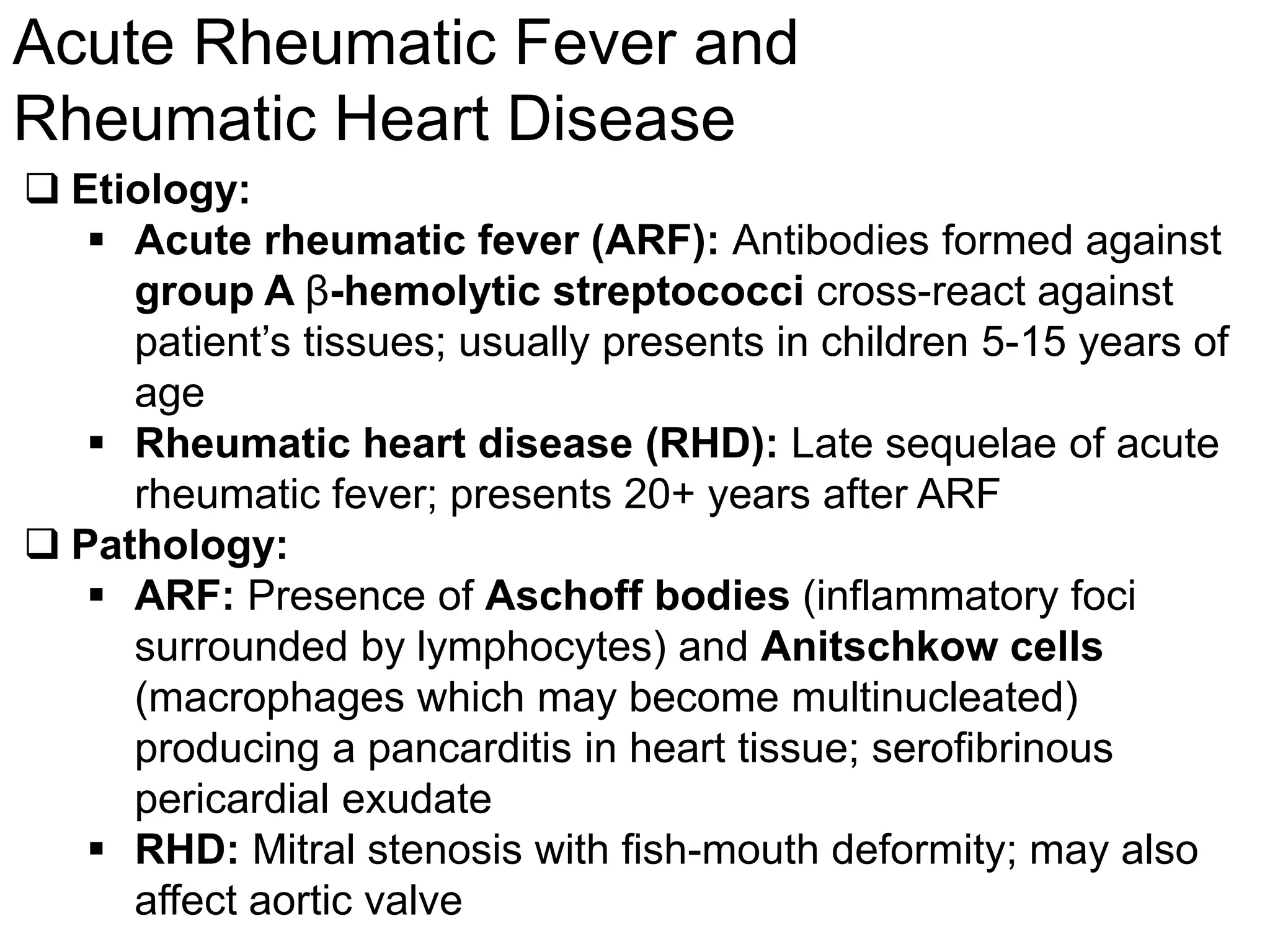 Marc Imhotep Cray, M.D.
Acute Rheumatic Fever and
Rheumatic Heart Disease
126
 Etiology:
 Acute rheumatic fever (ARF): Antibodies formed against
group A β-hemolytic streptococci cross-react against
patient’s tissues; usually presents in children 5-15 years of
age
 Rheumatic heart disease (RHD): Late sequelae of acute
rheumatic fever; presents 20+ years after ARF
 Pathology:
 ARF: Presence of Aschoff bodies (inflammatory foci
surrounded by lymphocytes) and Anitschkow cells
(macrophages which may become multinucleated)
producing a pancarditis in heart tissue; serofibrinous
pericardial exudate
 RHD: Mitral stenosis with fish-mouth deformity; may also
affect aortic valve
 