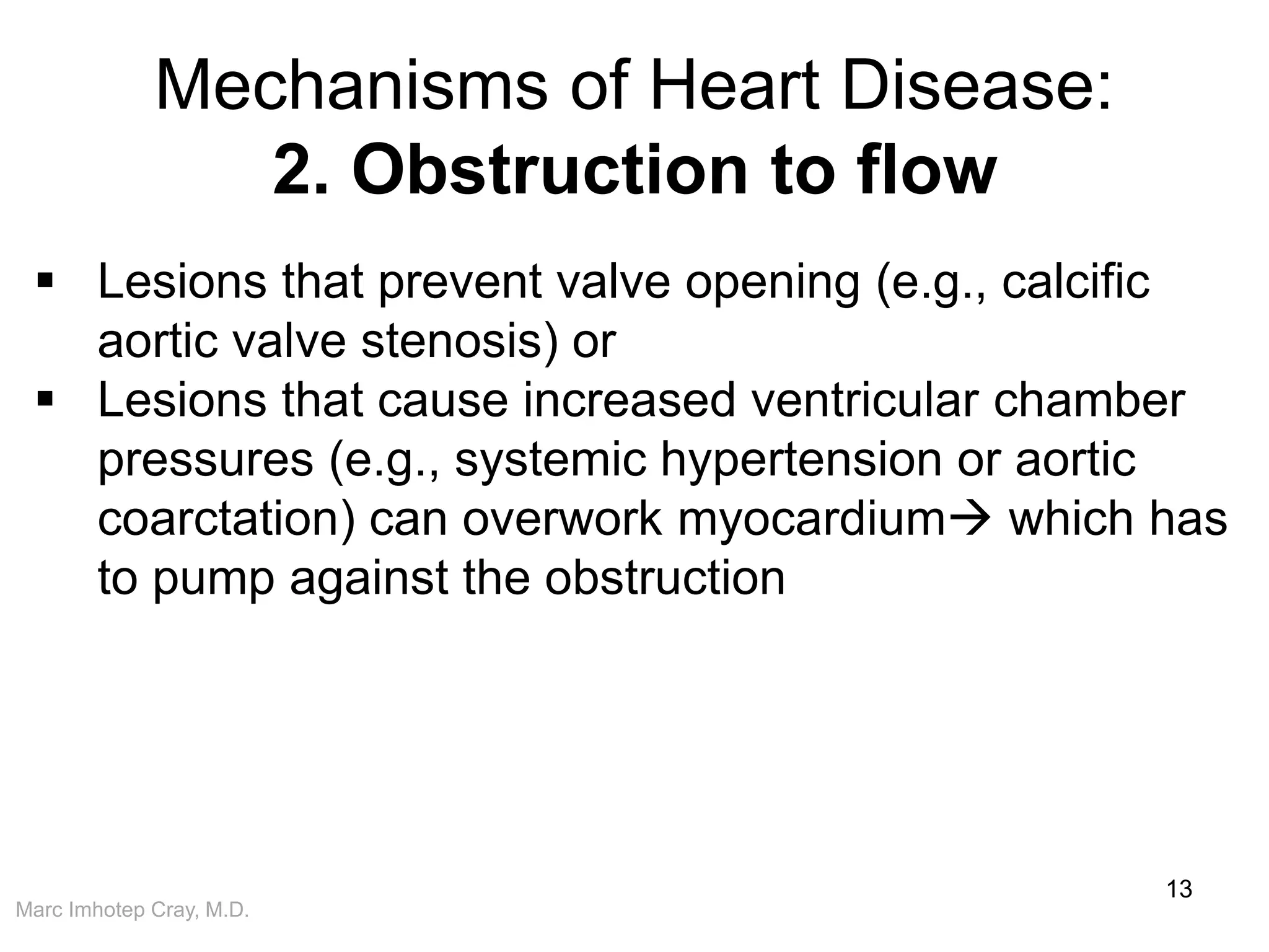Marc Imhotep Cray, M.D.
Mechanisms of Heart Disease:
2. Obstruction to flow
13
 Lesions that prevent valve opening (e.g., calcific
aortic valve stenosis) or
 Lesions that cause increased ventricular chamber
pressures (e.g., systemic hypertension or aortic
coarctation) can overwork myocardium which has
to pump against the obstruction
 