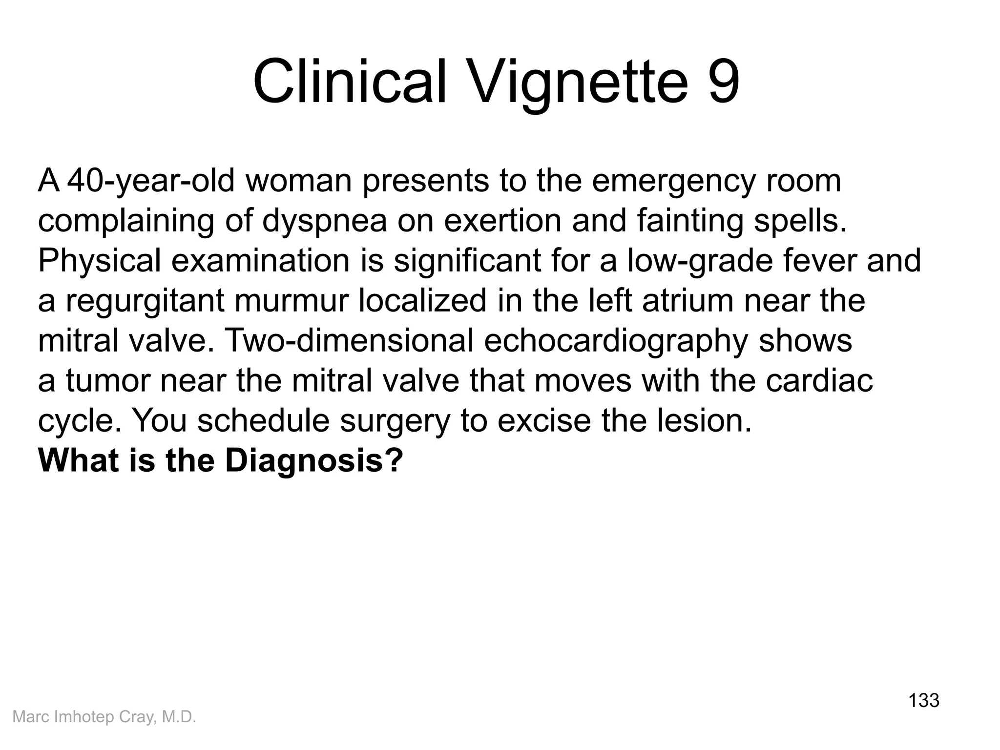 Marc Imhotep Cray, M.D.
Clinical Vignette 9
133
A 40-year-old woman presents to the emergency room
complaining of dyspnea on exertion and fainting spells.
Physical examination is significant for a low-grade fever and
a regurgitant murmur localized in the left atrium near the
mitral valve. Two-dimensional echocardiography shows
a tumor near the mitral valve that moves with the cardiac
cycle. You schedule surgery to excise the lesion.
What is the Diagnosis?
 