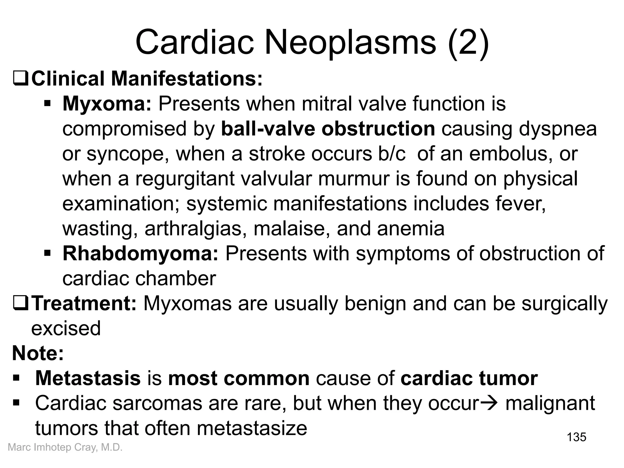 Marc Imhotep Cray, M.D.
Cardiac Neoplasms (2)
135
Clinical Manifestations:
 Myxoma: Presents when mitral valve function is
compromised by ball-valve obstruction causing dyspnea
or syncope, when a stroke occurs b/c of an embolus, or
when a regurgitant valvular murmur is found on physical
examination; systemic manifestations includes fever,
wasting, arthralgias, malaise, and anemia
 Rhabdomyoma: Presents with symptoms of obstruction of
cardiac chamber
Treatment: Myxomas are usually benign and can be surgically
excised
Note:
 Metastasis is most common cause of cardiac tumor
 Cardiac sarcomas are rare, but when they occur malignant
tumors that often metastasize
 