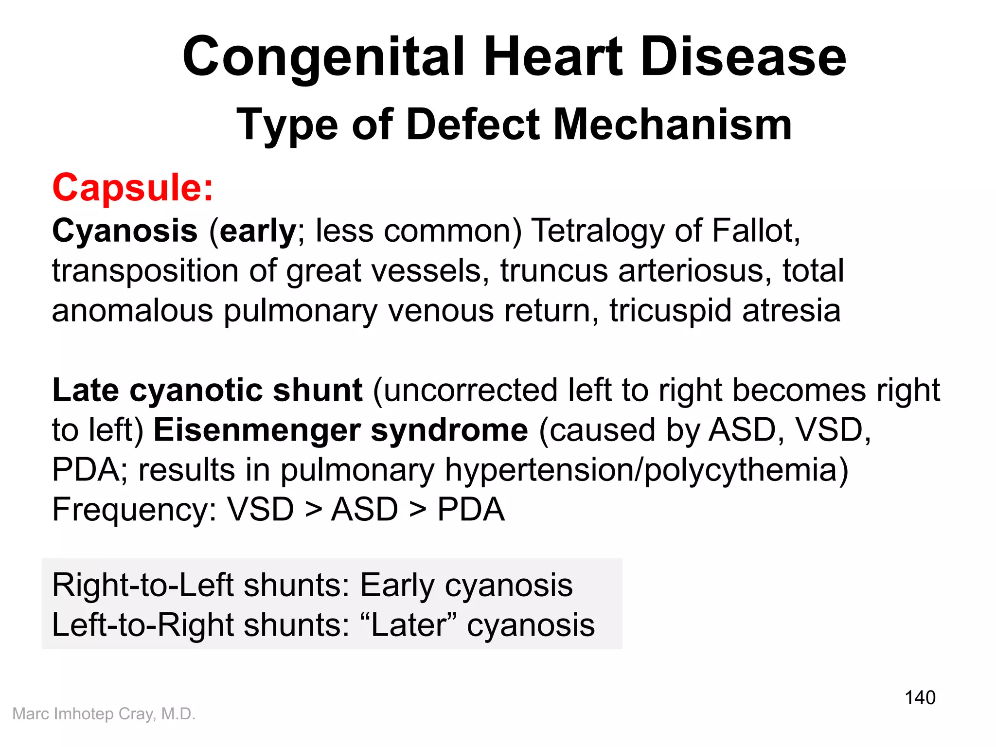 Marc Imhotep Cray, M.D.
Congenital Heart Disease
Type of Defect Mechanism
140
Capsule:
Cyanosis (early; less common) Tetralogy of Fallot,
transposition of great vessels, truncus arteriosus, total
anomalous pulmonary venous return, tricuspid atresia
Late cyanotic shunt (uncorrected left to right becomes right
to left) Eisenmenger syndrome (caused by ASD, VSD,
PDA; results in pulmonary hypertension/polycythemia)
Frequency: VSD > ASD > PDA
Right-to-Left shunts: Early cyanosis
Left-to-Right shunts: “Later” cyanosis
 