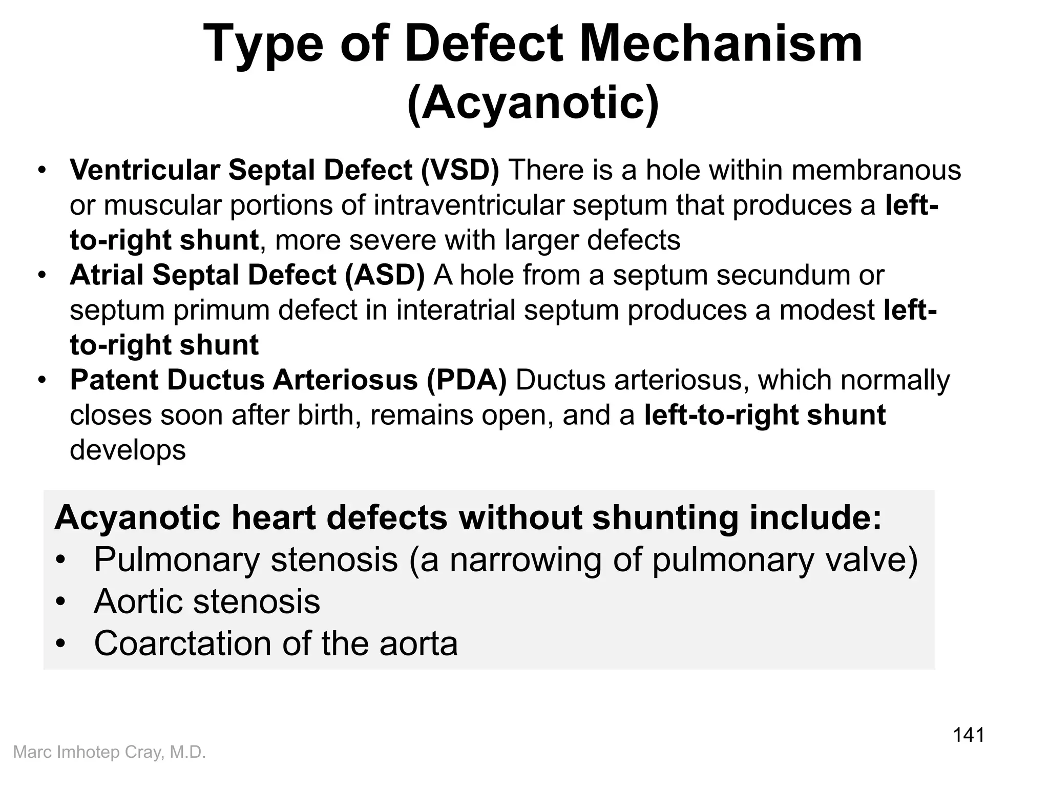 Marc Imhotep Cray, M.D.
Type of Defect Mechanism
(Acyanotic)
141
Acyanotic heart defects without shunting include:
• Pulmonary stenosis (a narrowing of pulmonary valve)
• Aortic stenosis
• Coarctation of the aorta
• Ventricular Septal Defect (VSD) There is a hole within membranous
or muscular portions of intraventricular septum that produces a left-
to-right shunt, more severe with larger defects
• Atrial Septal Defect (ASD) A hole from a septum secundum or
septum primum defect in interatrial septum produces a modest left-
to-right shunt
• Patent Ductus Arteriosus (PDA) Ductus arteriosus, which normally
closes soon after birth, remains open, and a left-to-right shunt
develops
 
