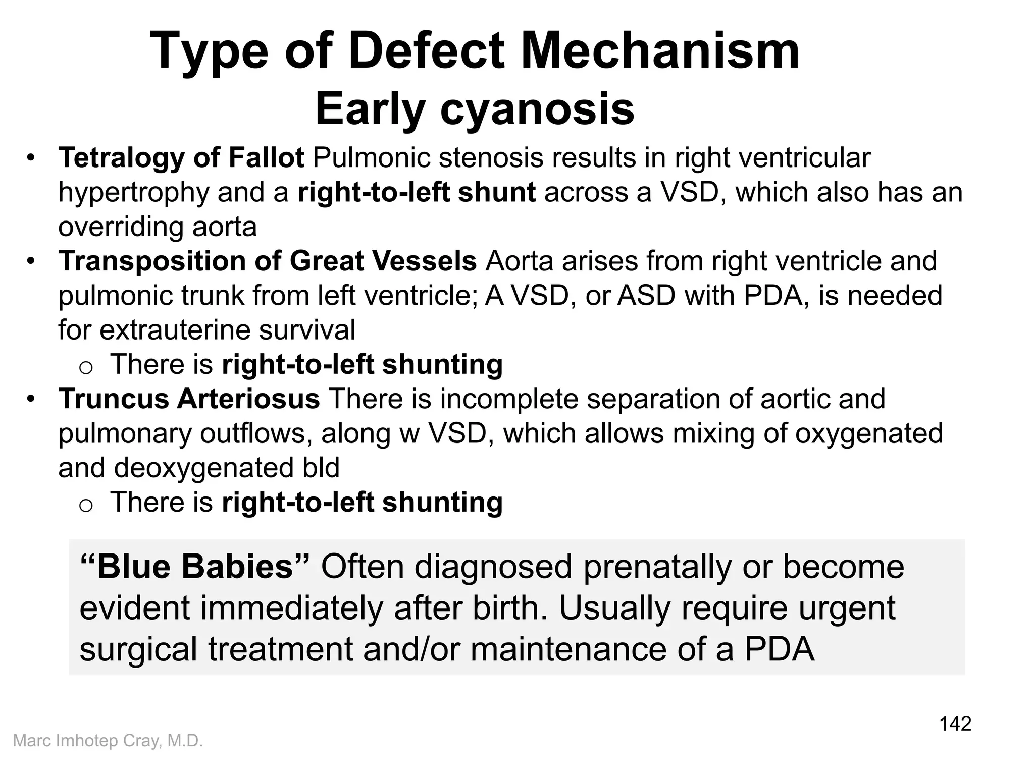 Marc Imhotep Cray, M.D.
Type of Defect Mechanism
Early cyanosis
142
“Blue Babies” Often diagnosed prenatally or become
evident immediately after birth. Usually require urgent
surgical treatment and/or maintenance of a PDA
• Tetralogy of Fallot Pulmonic stenosis results in right ventricular
hypertrophy and a right-to-left shunt across a VSD, which also has an
overriding aorta
• Transposition of Great Vessels Aorta arises from right ventricle and
pulmonic trunk from left ventricle; A VSD, or ASD with PDA, is needed
for extrauterine survival
o There is right-to-left shunting
• Truncus Arteriosus There is incomplete separation of aortic and
pulmonary outflows, along w VSD, which allows mixing of oxygenated
and deoxygenated bld
o There is right-to-left shunting
 