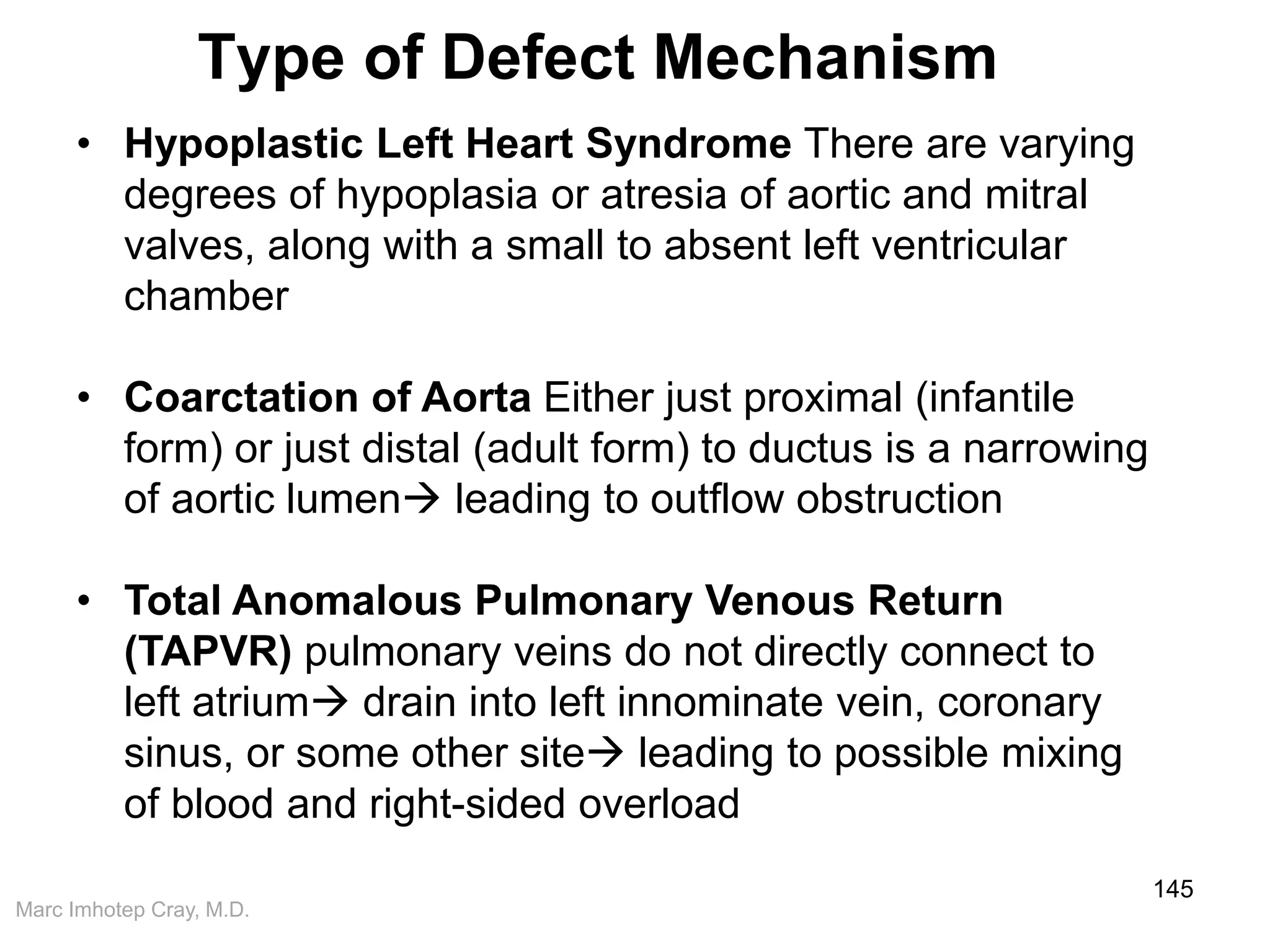 Marc Imhotep Cray, M.D.
Type of Defect Mechanism
145
• Hypoplastic Left Heart Syndrome There are varying
degrees of hypoplasia or atresia of aortic and mitral
valves, along with a small to absent left ventricular
chamber
• Coarctation of Aorta Either just proximal (infantile
form) or just distal (adult form) to ductus is a narrowing
of aortic lumen leading to outflow obstruction
• Total Anomalous Pulmonary Venous Return
(TAPVR) pulmonary veins do not directly connect to
left atrium drain into left innominate vein, coronary
sinus, or some other site leading to possible mixing
of blood and right-sided overload
 