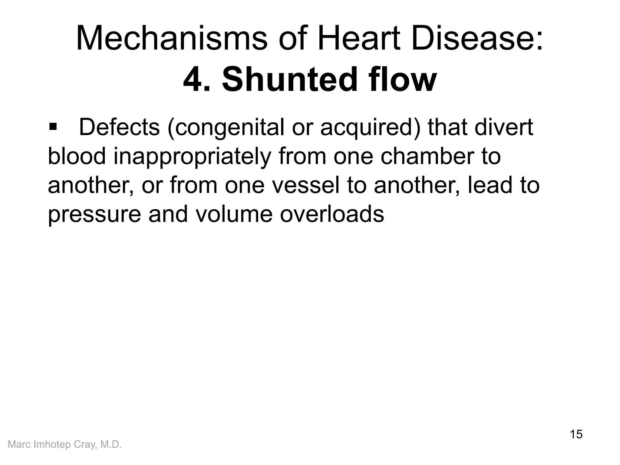 Marc Imhotep Cray, M.D.
Mechanisms of Heart Disease:
4. Shunted flow
15
 Defects (congenital or acquired) that divert
blood inappropriately from one chamber to
another, or from one vessel to another, lead to
pressure and volume overloads
 