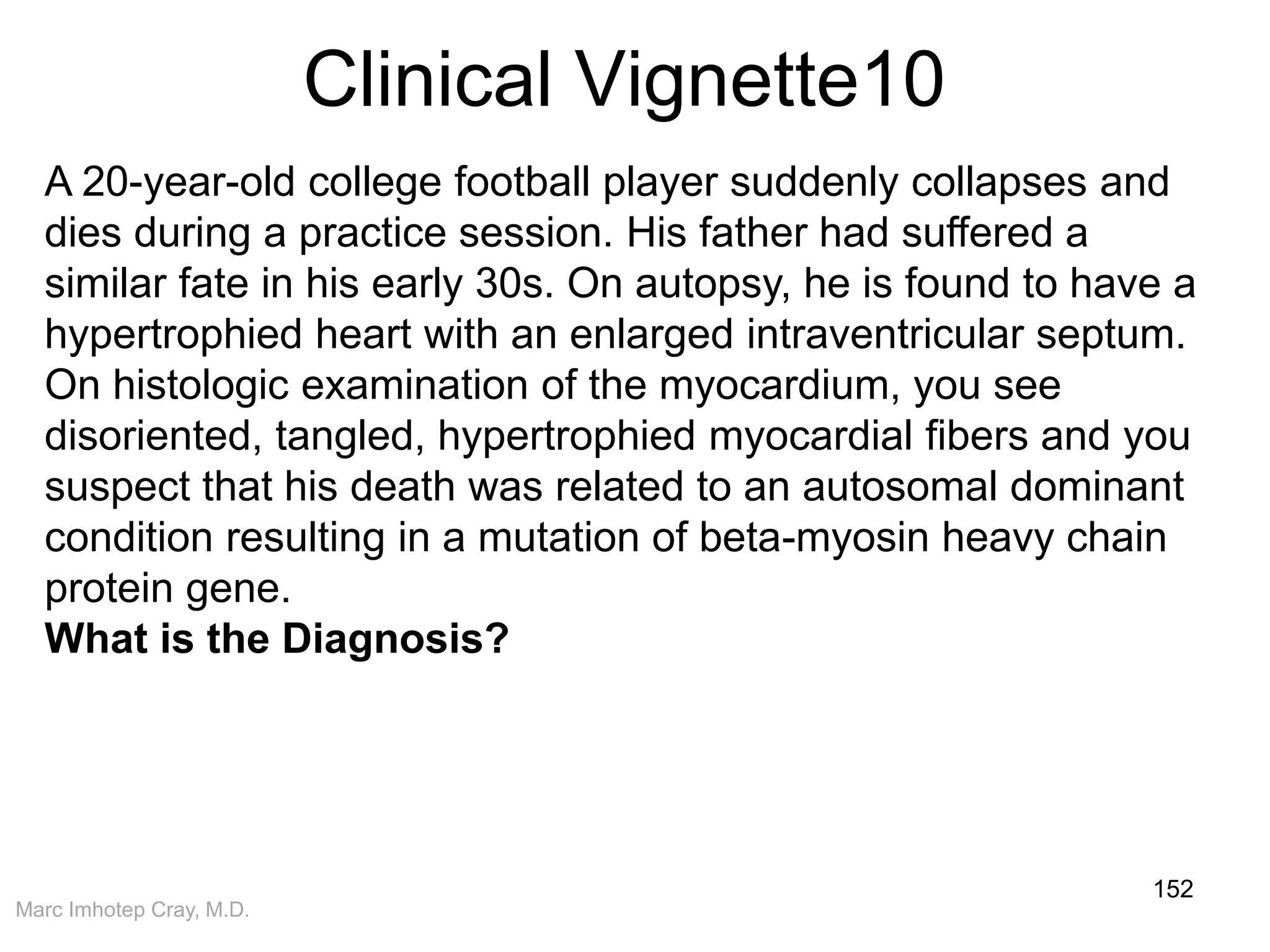 Marc Imhotep Cray, M.D.
Clinical Vignette10
152
A 20-year-old college football player suddenly collapses and
dies during a practice session. His father had suffered a
similar fate in his early 30s. On autopsy, he is found to have a
hypertrophied heart with an enlarged intraventricular septum.
On histologic examination of the myocardium, you see
disoriented, tangled, hypertrophied myocardial fibers and you
suspect that his death was related to an autosomal dominant
condition resulting in a mutation of beta-myosin heavy chain
protein gene.
What is the Diagnosis?
 