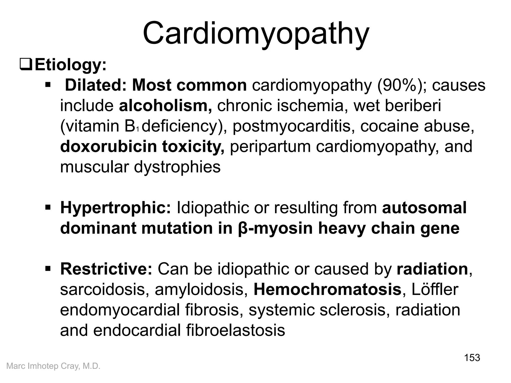 Marc Imhotep Cray, M.D.
Cardiomyopathy
153
Etiology:
 Dilated: Most common cardiomyopathy (90%); causes
include alcoholism, chronic ischemia, wet beriberi
(vitamin B1 deficiency), postmyocarditis, cocaine abuse,
doxorubicin toxicity, peripartum cardiomyopathy, and
muscular dystrophies
 Hypertrophic: Idiopathic or resulting from autosomal
dominant mutation in β-myosin heavy chain gene
 Restrictive: Can be idiopathic or caused by radiation,
sarcoidosis, amyloidosis, Hemochromatosis, Löffler
endomyocardial fibrosis, systemic sclerosis, radiation
and endocardial fibroelastosis
 