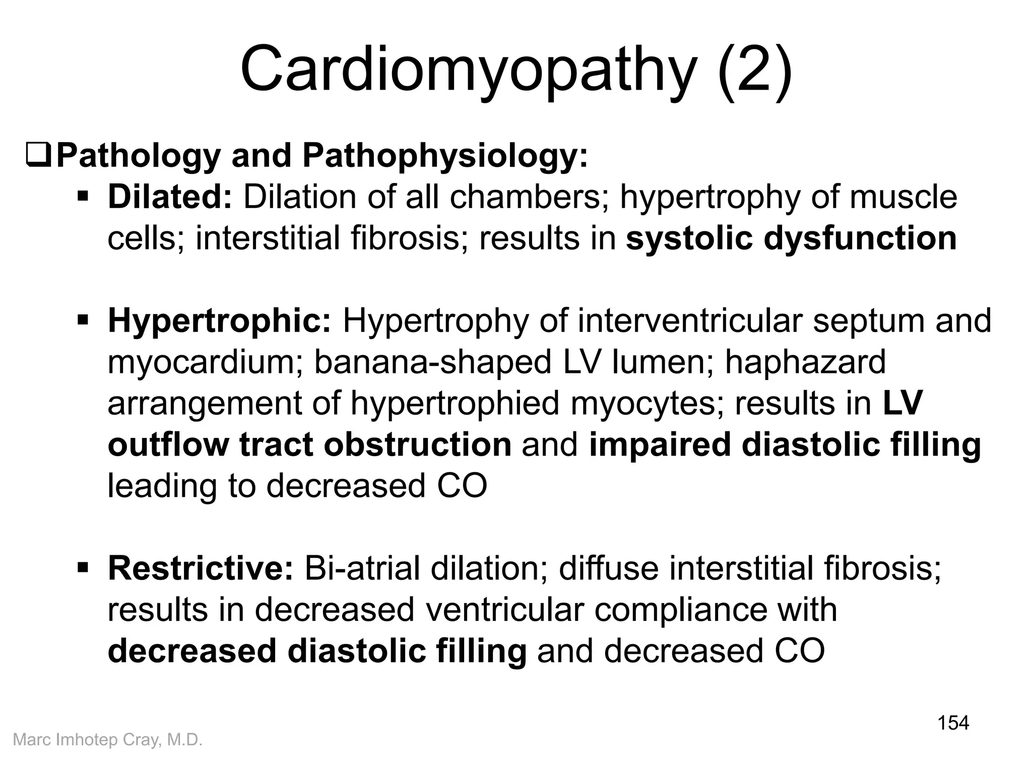 Marc Imhotep Cray, M.D.
Cardiomyopathy (2)
154
Pathology and Pathophysiology:
 Dilated: Dilation of all chambers; hypertrophy of muscle
cells; interstitial fibrosis; results in systolic dysfunction
 Hypertrophic: Hypertrophy of interventricular septum and
myocardium; banana-shaped LV lumen; haphazard
arrangement of hypertrophied myocytes; results in LV
outflow tract obstruction and impaired diastolic filling
leading to decreased CO
 Restrictive: Bi-atrial dilation; diffuse interstitial fibrosis;
results in decreased ventricular compliance with
decreased diastolic filling and decreased CO
 