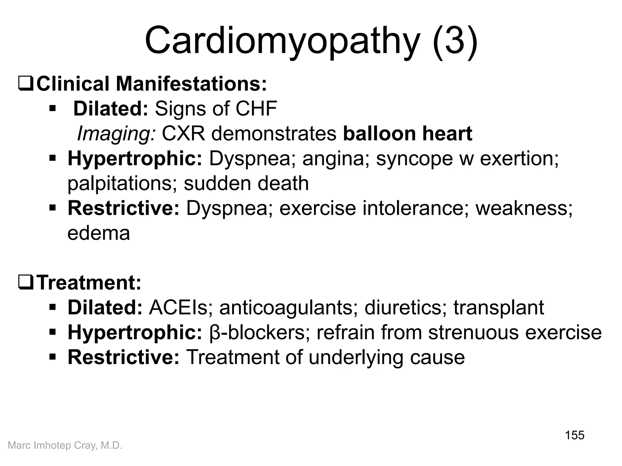 Marc Imhotep Cray, M.D.
Cardiomyopathy (3)
155
Clinical Manifestations:
 Dilated: Signs of CHF
Imaging: CXR demonstrates balloon heart
 Hypertrophic: Dyspnea; angina; syncope w exertion;
palpitations; sudden death
 Restrictive: Dyspnea; exercise intolerance; weakness;
edema
Treatment:
 Dilated: ACEIs; anticoagulants; diuretics; transplant
 Hypertrophic: β-blockers; refrain from strenuous exercise
 Restrictive: Treatment of underlying cause
 