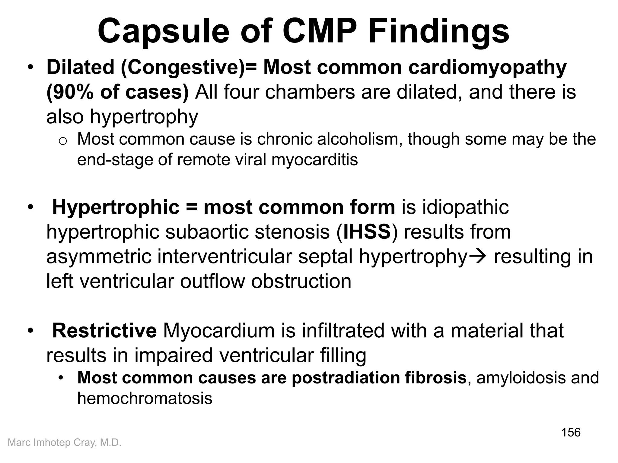Marc Imhotep Cray, M.D.
Capsule of CMP Findings
156
• Dilated (Congestive)= Most common cardiomyopathy
(90% of cases) All four chambers are dilated, and there is
also hypertrophy
o Most common cause is chronic alcoholism, though some may be the
end-stage of remote viral myocarditis
• Hypertrophic = most common form is idiopathic
hypertrophic subaortic stenosis (IHSS) results from
asymmetric interventricular septal hypertrophy resulting in
left ventricular outflow obstruction
• Restrictive Myocardium is infiltrated with a material that
results in impaired ventricular filling
• Most common causes are postradiation fibrosis, amyloidosis and
hemochromatosis
 