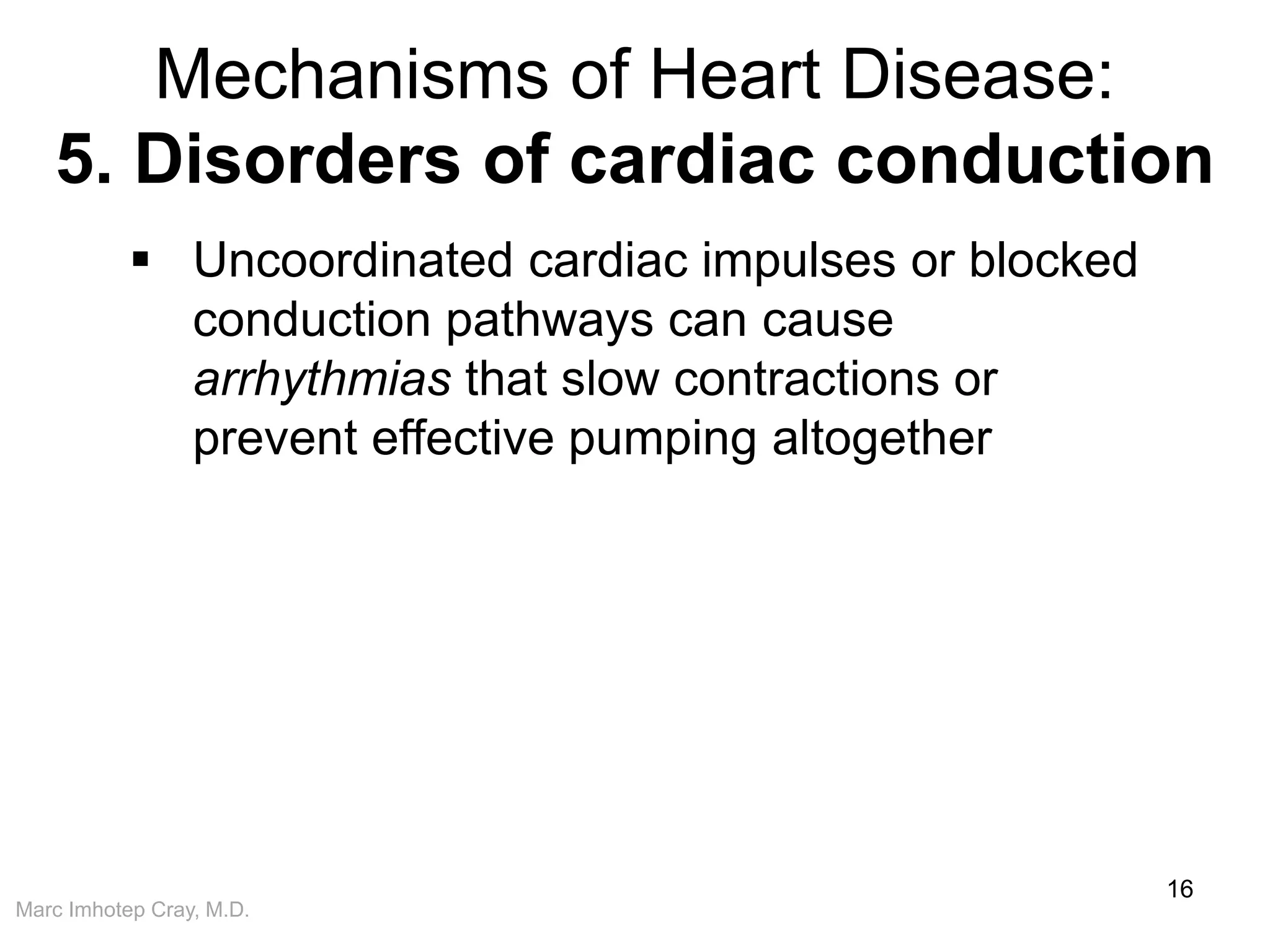 Marc Imhotep Cray, M.D.
Mechanisms of Heart Disease:
5. Disorders of cardiac conduction
16
 Uncoordinated cardiac impulses or blocked
conduction pathways can cause
arrhythmias that slow contractions or
prevent effective pumping altogether
 