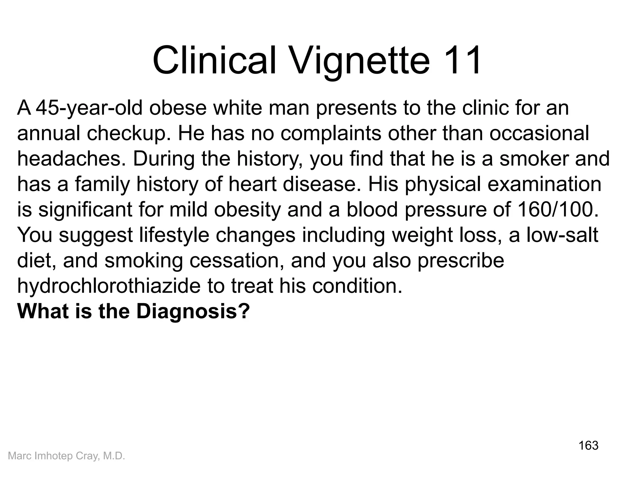 Marc Imhotep Cray, M.D.
Clinical Vignette 11
163
A 45-year-old obese white man presents to the clinic for an
annual checkup. He has no complaints other than occasional
headaches. During the history, you find that he is a smoker and
has a family history of heart disease. His physical examination
is significant for mild obesity and a blood pressure of 160/100.
You suggest lifestyle changes including weight loss, a low-salt
diet, and smoking cessation, and you also prescribe
hydrochlorothiazide to treat his condition.
What is the Diagnosis?
 