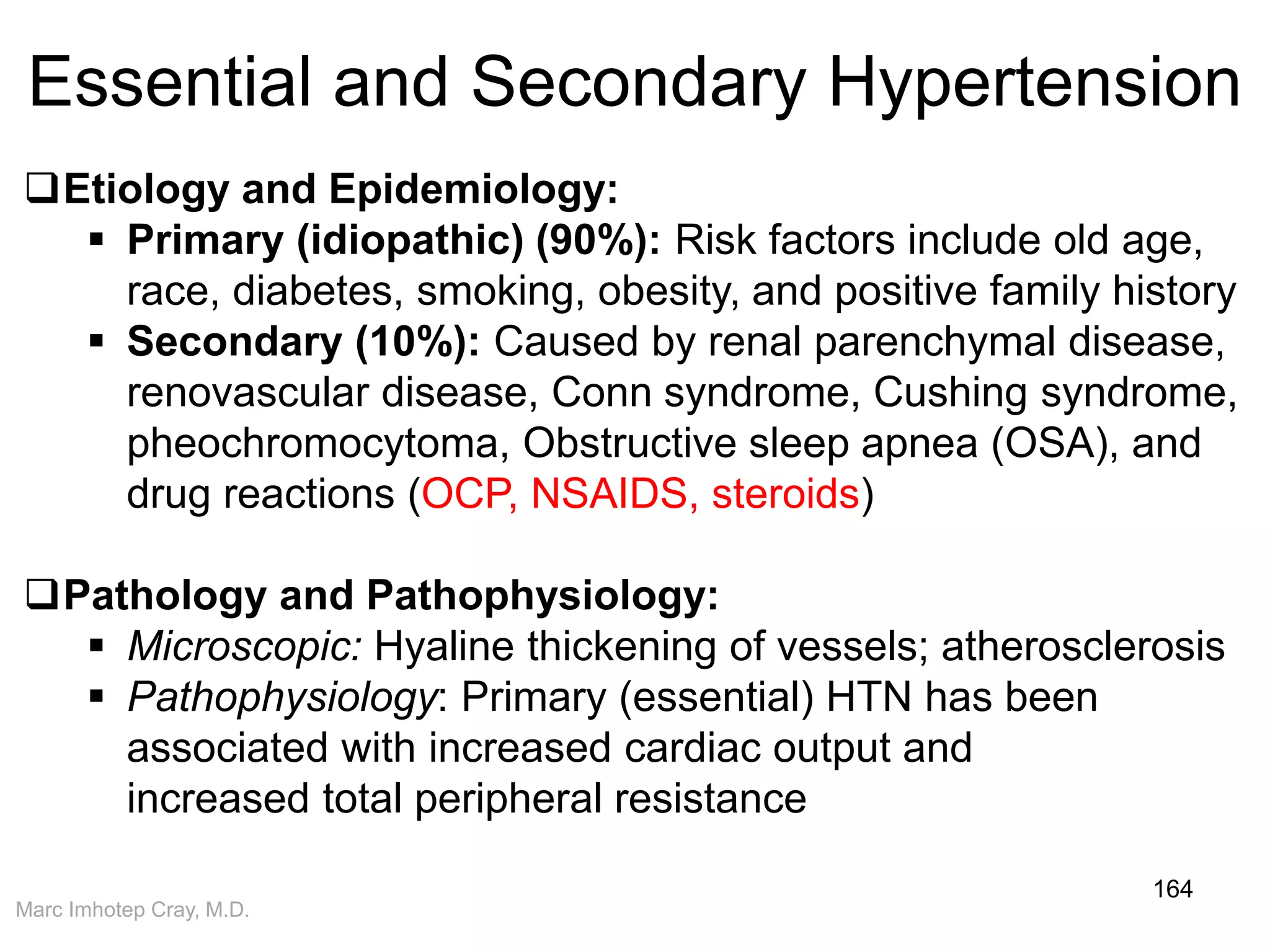 Marc Imhotep Cray, M.D.
Essential and Secondary Hypertension
164
Etiology and Epidemiology:
 Primary (idiopathic) (90%): Risk factors include old age,
race, diabetes, smoking, obesity, and positive family history
 Secondary (10%): Caused by renal parenchymal disease,
renovascular disease, Conn syndrome, Cushing syndrome,
pheochromocytoma, Obstructive sleep apnea (OSA), and
drug reactions (OCP, NSAIDS, steroids)
Pathology and Pathophysiology:
 Microscopic: Hyaline thickening of vessels; atherosclerosis
 Pathophysiology: Primary (essential) HTN has been
associated with increased cardiac output and
increased total peripheral resistance
 