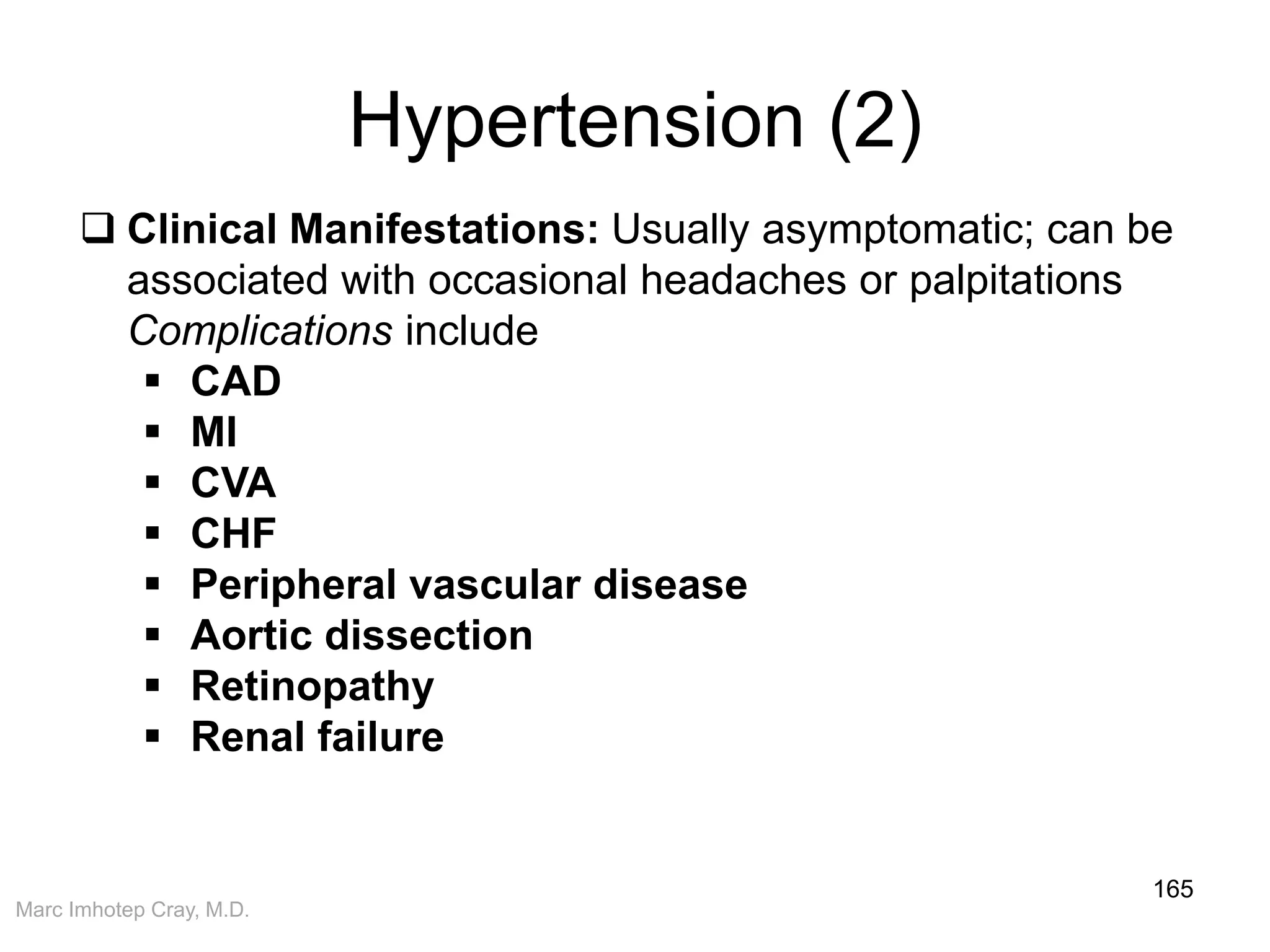 Marc Imhotep Cray, M.D.
Hypertension (2)
165
 Clinical Manifestations: Usually asymptomatic; can be
associated with occasional headaches or palpitations
Complications include
 CAD
 MI
 CVA
 CHF
 Peripheral vascular disease
 Aortic dissection
 Retinopathy
 Renal failure
 