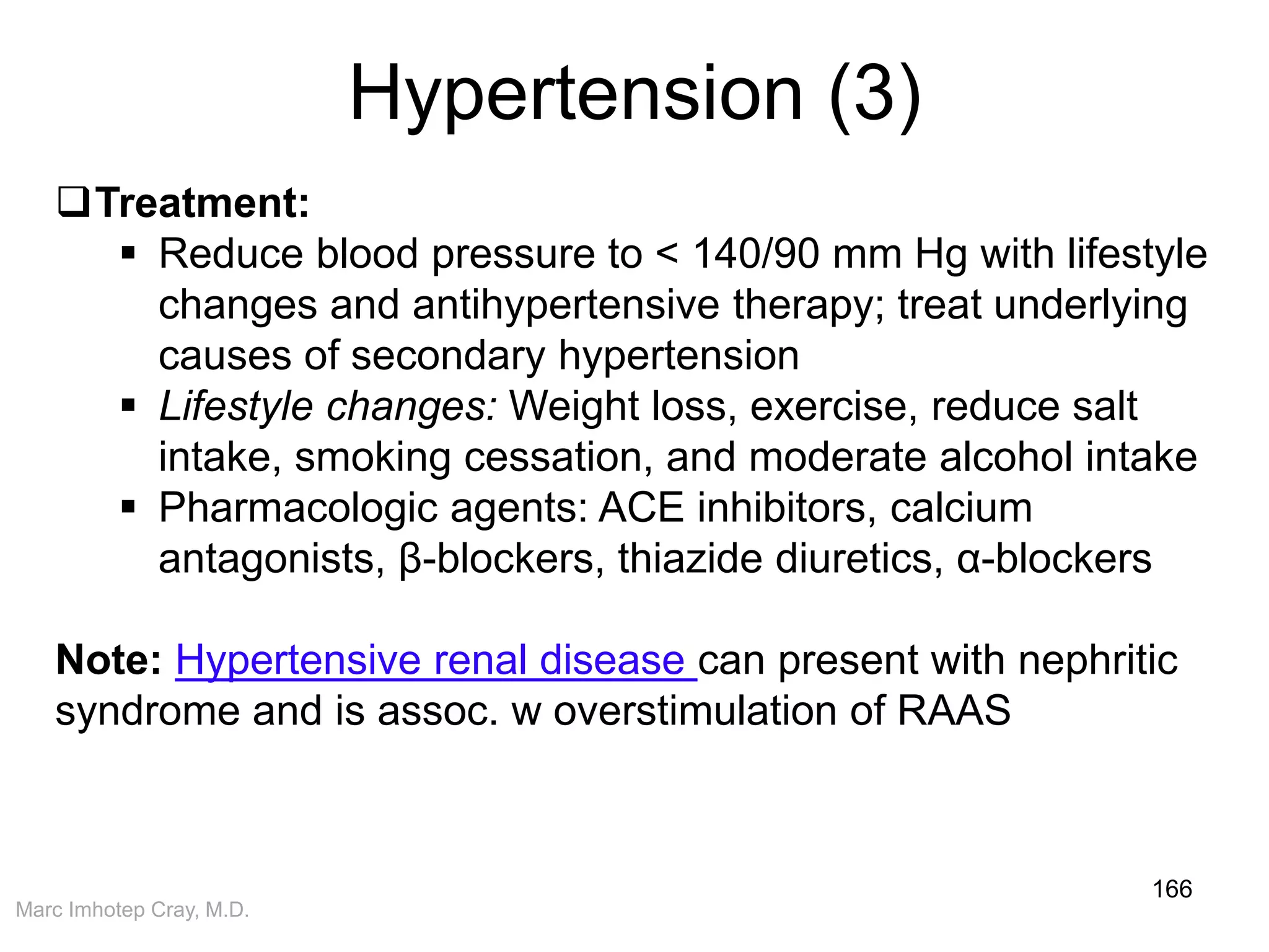 Marc Imhotep Cray, M.D.
Hypertension (3)
166
Treatment:
 Reduce blood pressure to < 140/90 mm Hg with lifestyle
changes and antihypertensive therapy; treat underlying
causes of secondary hypertension
 Lifestyle changes: Weight loss, exercise, reduce salt
intake, smoking cessation, and moderate alcohol intake
 Pharmacologic agents: ACE inhibitors, calcium
antagonists, β-blockers, thiazide diuretics, α-blockers
Note: Hypertensive renal disease can present with nephritic
syndrome and is assoc. w overstimulation of RAAS
 