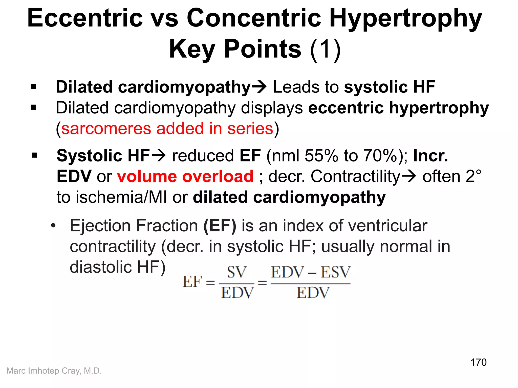Marc Imhotep Cray, M.D.
Eccentric vs Concentric Hypertrophy
Key Points (1)
170
 Dilated cardiomyopathy Leads to systolic HF
 Dilated cardiomyopathy displays eccentric hypertrophy
(sarcomeres added in series)
 Systolic HF reduced EF (nml 55% to 70%); Incr.
EDV or volume overload ; decr. Contractility often 2°
to ischemia/MI or dilated cardiomyopathy
• Ejection Fraction (EF) is an index of ventricular
contractility (decr. in systolic HF; usually normal in
diastolic HF)
 
