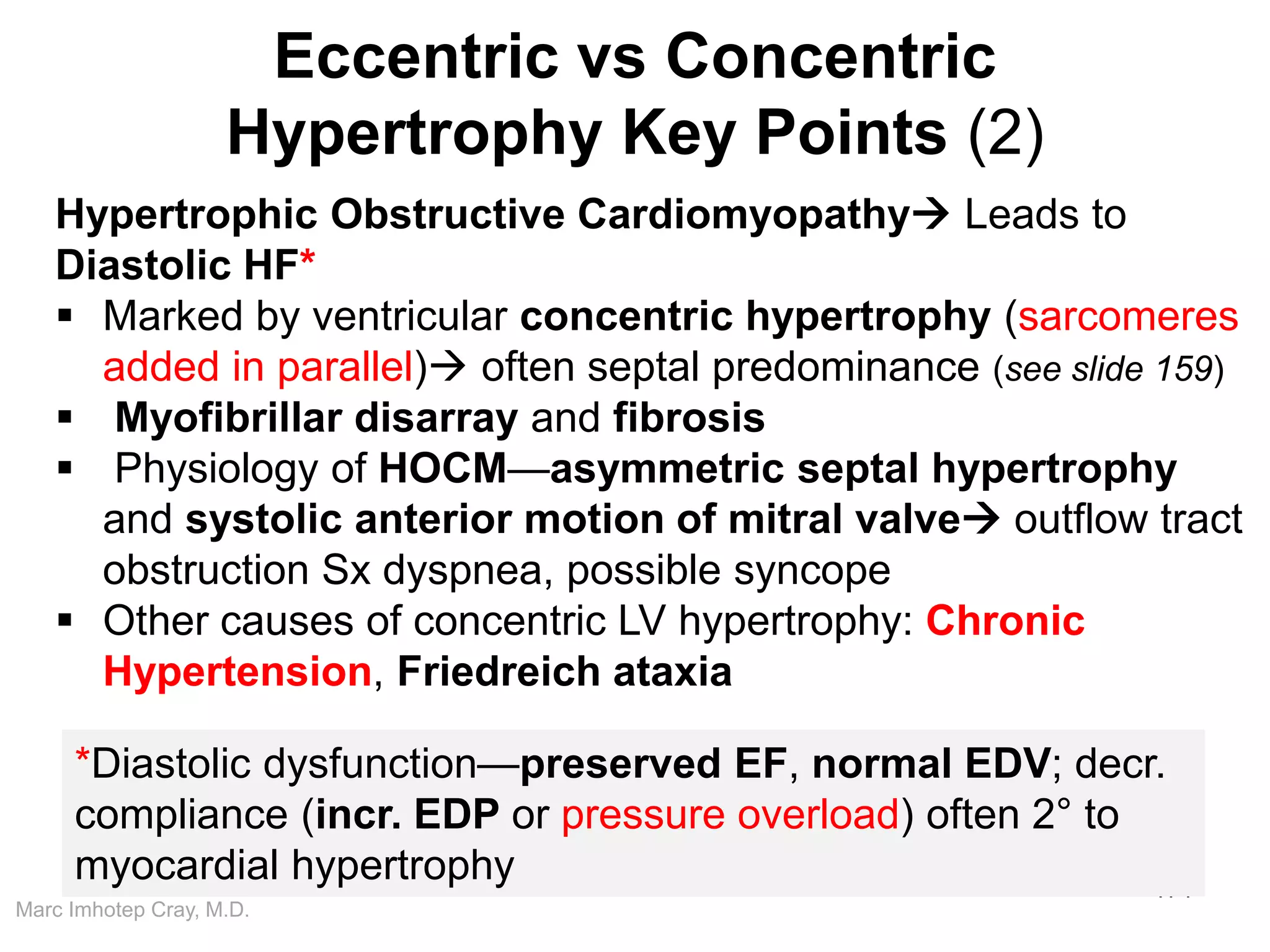 Marc Imhotep Cray, M.D.
Eccentric vs Concentric
Hypertrophy Key Points (2)
171
Hypertrophic Obstructive Cardiomyopathy Leads to
Diastolic HF*
 Marked by ventricular concentric hypertrophy (sarcomeres
added in parallel) often septal predominance (see slide 159)
 Myofibrillar disarray and fibrosis
 Physiology of HOCM—asymmetric septal hypertrophy
and systolic anterior motion of mitral valve outflow tract
obstruction Sx dyspnea, possible syncope
 Other causes of concentric LV hypertrophy: Chronic
Hypertension, Friedreich ataxia
*Diastolic dysfunction—preserved EF, normal EDV; decr.
compliance (incr. EDP or pressure overload) often 2° to
myocardial hypertrophy
 