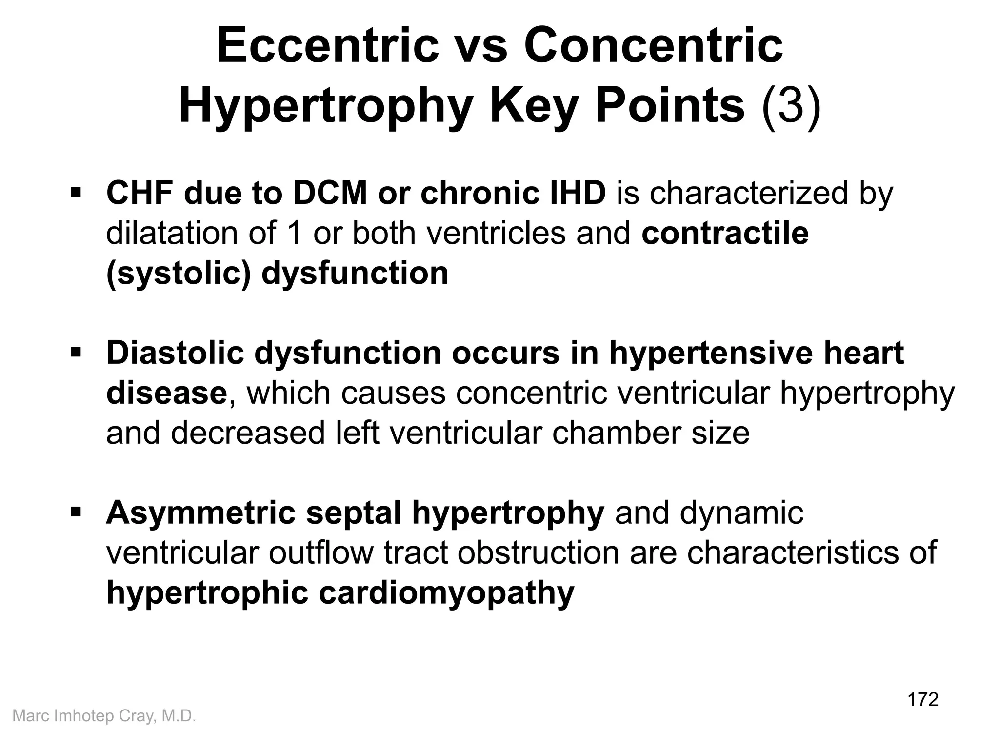 Marc Imhotep Cray, M.D.
Eccentric vs Concentric
Hypertrophy Key Points (3)
172
 CHF due to DCM or chronic IHD is characterized by
dilatation of 1 or both ventricles and contractile
(systolic) dysfunction
 Diastolic dysfunction occurs in hypertensive heart
disease, which causes concentric ventricular hypertrophy
and decreased left ventricular chamber size
 Asymmetric septal hypertrophy and dynamic
ventricular outflow tract obstruction are characteristics of
hypertrophic cardiomyopathy
 