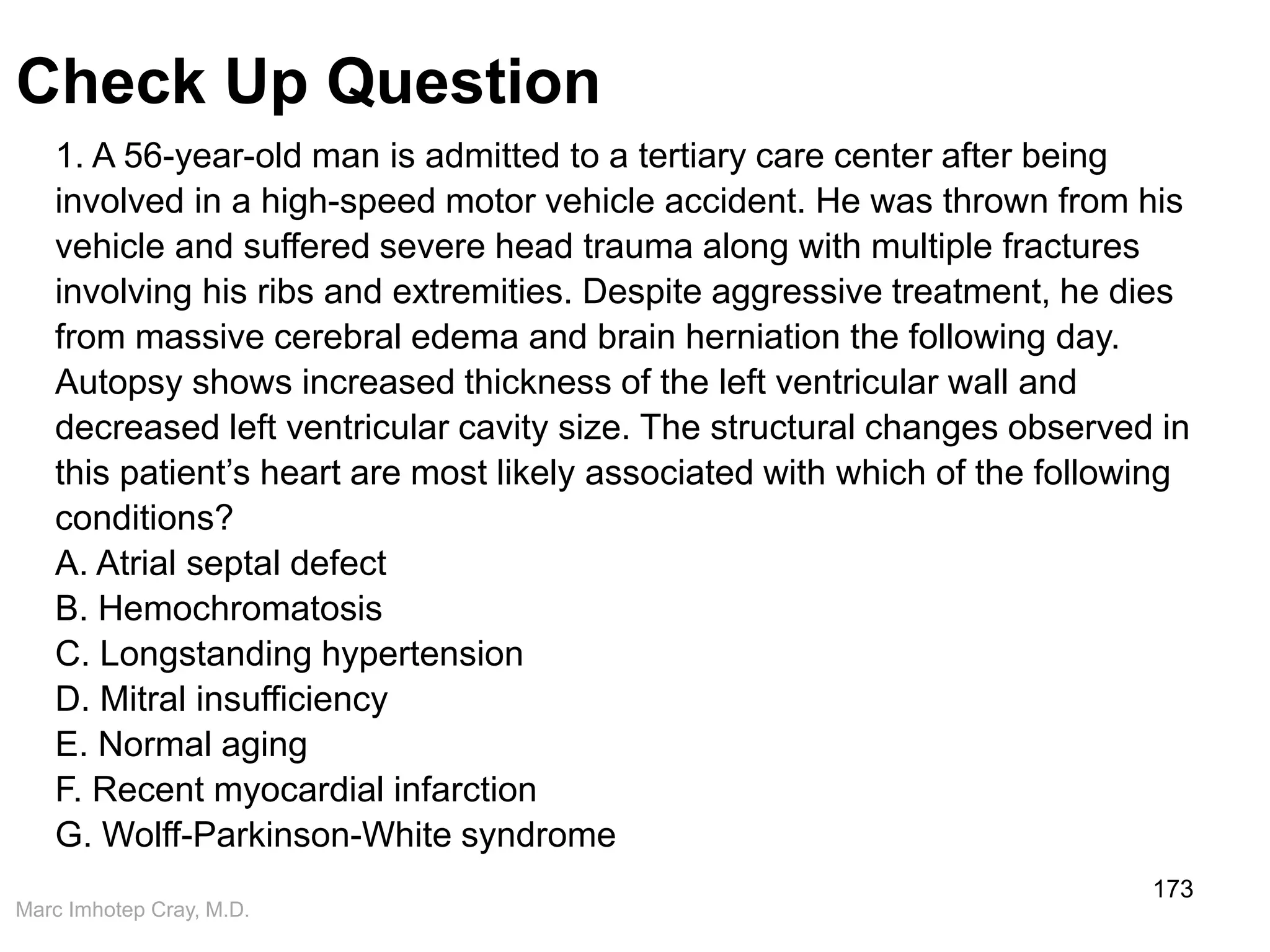 Marc Imhotep Cray, M.D.
Check Up Question
173
1. A 56-year-old man is admitted to a tertiary care center after being
involved in a high-speed motor vehicle accident. He was thrown from his
vehicle and suffered severe head trauma along with multiple fractures
involving his ribs and extremities. Despite aggressive treatment, he dies
from massive cerebral edema and brain herniation the following day.
Autopsy shows increased thickness of the left ventricular wall and
decreased left ventricular cavity size. The structural changes observed in
this patient’s heart are most likely associated with which of the following
conditions?
A. Atrial septal defect
B. Hemochromatosis
C. Longstanding hypertension
D. Mitral insufficiency
E. Normal aging
F. Recent myocardial infarction
G. Wolff-Parkinson-White syndrome
 