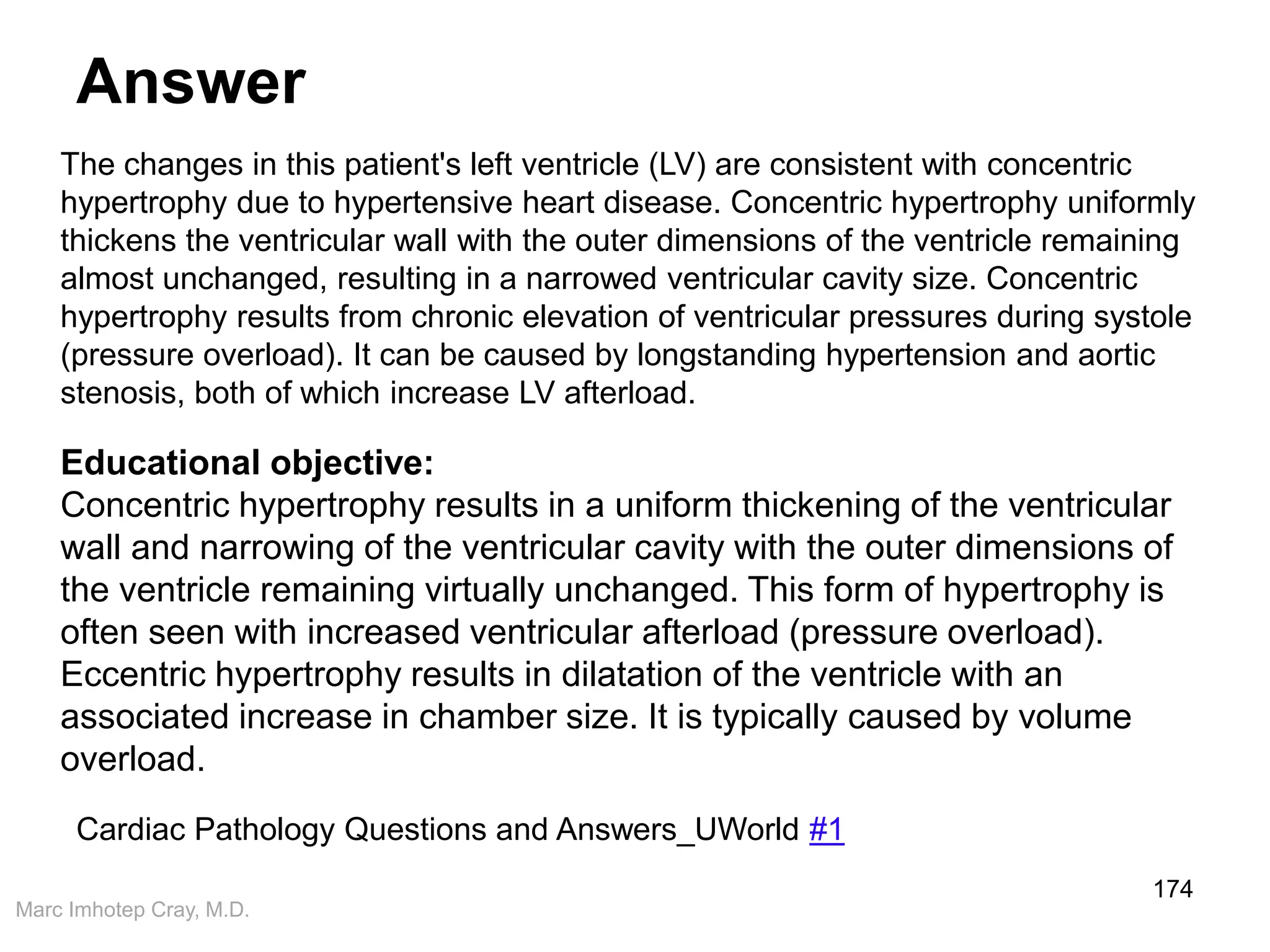 Marc Imhotep Cray, M.D.
Answer
174
Educational objective:
Concentric hypertrophy results in a uniform thickening of the ventricular
wall and narrowing of the ventricular cavity with the outer dimensions of
the ventricle remaining virtually unchanged. This form of hypertrophy is
often seen with increased ventricular afterload (pressure overload).
Eccentric hypertrophy results in dilatation of the ventricle with an
associated increase in chamber size. It is typically caused by volume
overload.
The changes in this patient's left ventricle (LV) are consistent with concentric
hypertrophy due to hypertensive heart disease. Concentric hypertrophy uniformly
thickens the ventricular wall with the outer dimensions of the ventricle remaining
almost unchanged, resulting in a narrowed ventricular cavity size. Concentric
hypertrophy results from chronic elevation of ventricular pressures during systole
(pressure overload). It can be caused by longstanding hypertension and aortic
stenosis, both of which increase LV afterload.
Cardiac Pathology Questions and Answers_UWorld #1
 