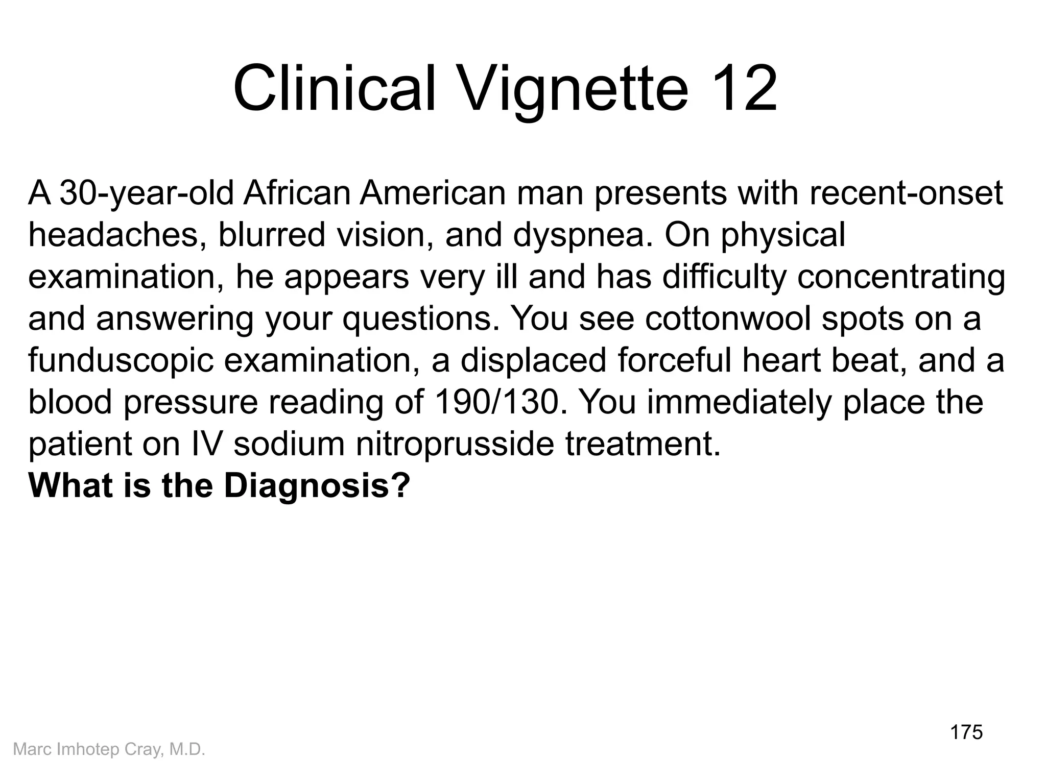 Marc Imhotep Cray, M.D.
Clinical Vignette 12
175
A 30-year-old African American man presents with recent-onset
headaches, blurred vision, and dyspnea. On physical
examination, he appears very ill and has difficulty concentrating
and answering your questions. You see cottonwool spots on a
funduscopic examination, a displaced forceful heart beat, and a
blood pressure reading of 190/130. You immediately place the
patient on IV sodium nitroprusside treatment.
What is the Diagnosis?
 