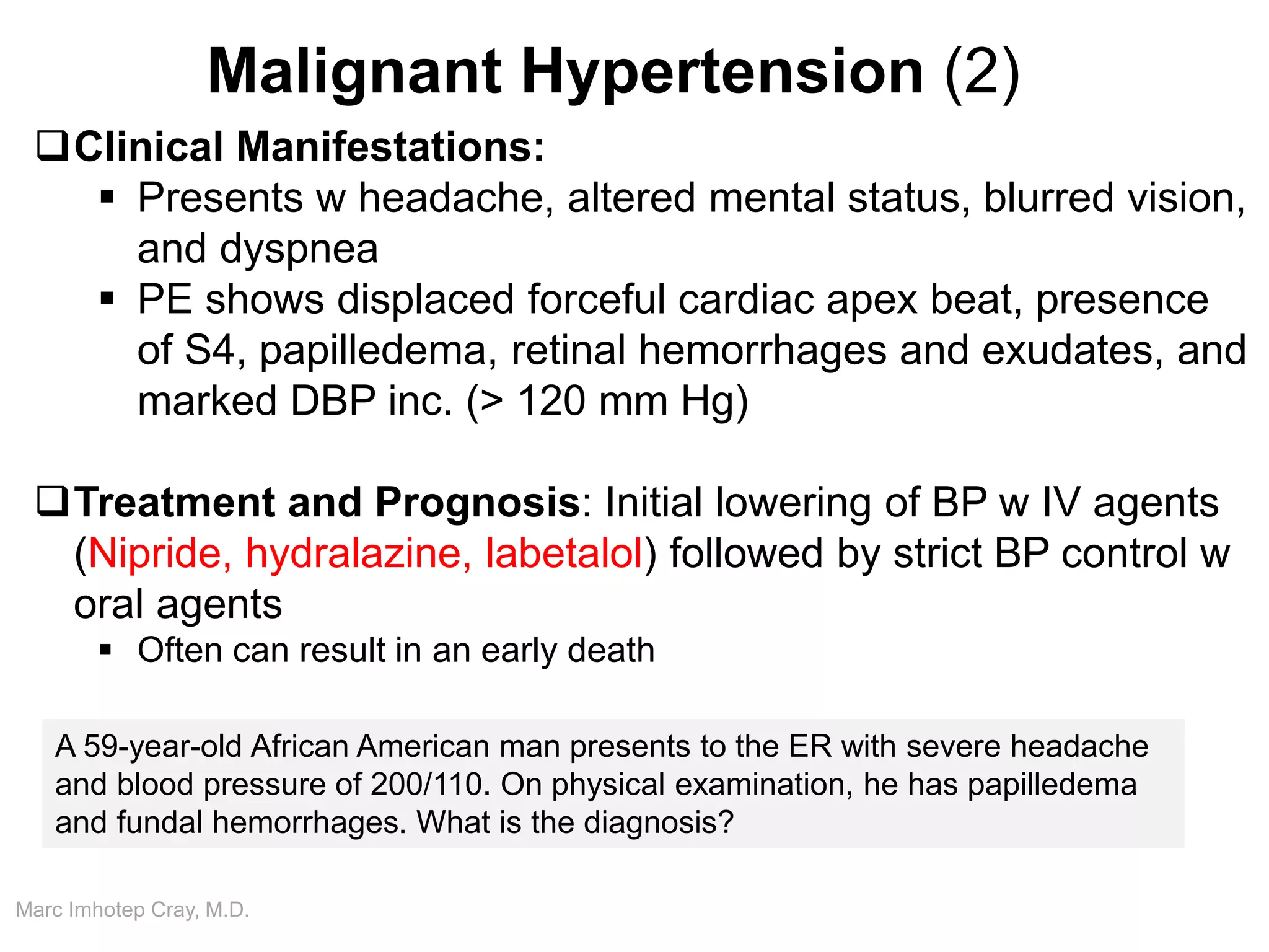 Marc Imhotep Cray, M.D.
Malignant Hypertension (2)
Clinical Manifestations:
 Presents w headache, altered mental status, blurred vision,
and dyspnea
 PE shows displaced forceful cardiac apex beat, presence
of S4, papilledema, retinal hemorrhages and exudates, and
marked DBP inc. (> 120 mm Hg)
Treatment and Prognosis: Initial lowering of BP w IV agents
(Nipride, hydralazine, labetalol) followed by strict BP control w
oral agents
 Often can result in an early death
A 59-year-old African American man presents to the ER with severe headache
and blood pressure of 200/110. On physical examination, he has papilledema
and fundal hemorrhages. What is the diagnosis?
 