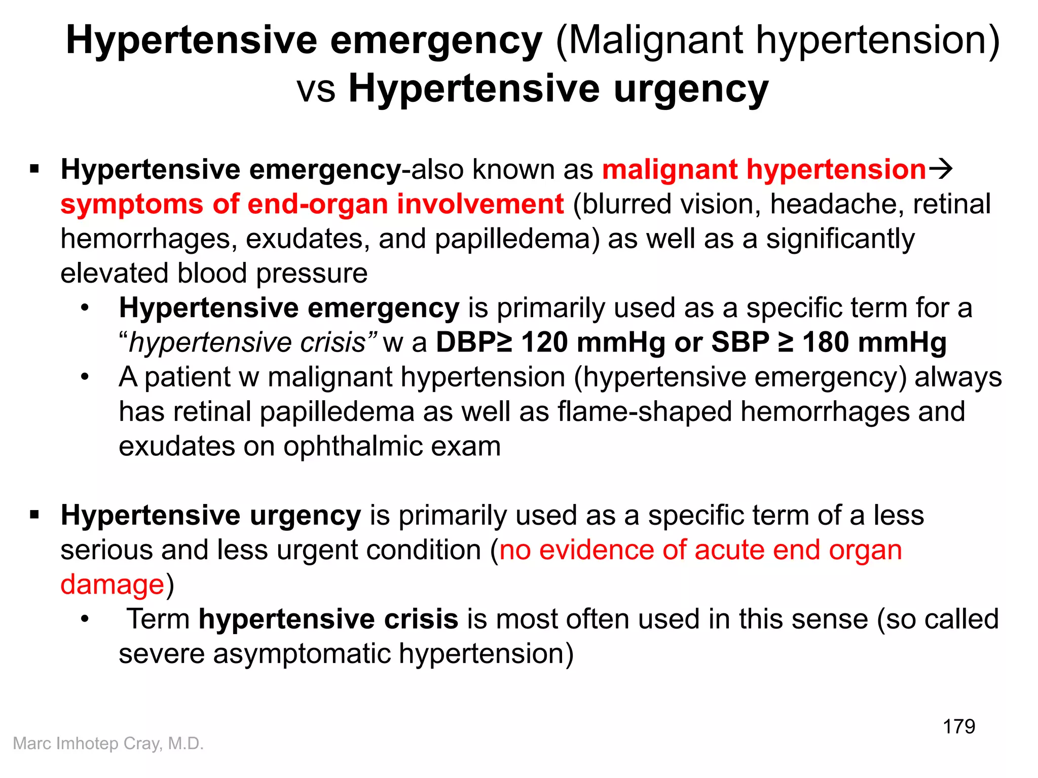 Marc Imhotep Cray, M.D.
179
 Hypertensive emergency-also known as malignant hypertension
symptoms of end-organ involvement (blurred vision, headache, retinal
hemorrhages, exudates, and papilledema) as well as a significantly
elevated blood pressure
• Hypertensive emergency is primarily used as a specific term for a
“hypertensive crisis” w a DBP≥ 120 mmHg or SBP ≥ 180 mmHg
• A patient w malignant hypertension (hypertensive emergency) always
has retinal papilledema as well as flame-shaped hemorrhages and
exudates on ophthalmic exam
 Hypertensive urgency is primarily used as a specific term of a less
serious and less urgent condition (no evidence of acute end organ
damage)
• Term hypertensive crisis is most often used in this sense (so called
severe asymptomatic hypertension)
Hypertensive emergency (Malignant hypertension)
vs Hypertensive urgency
 