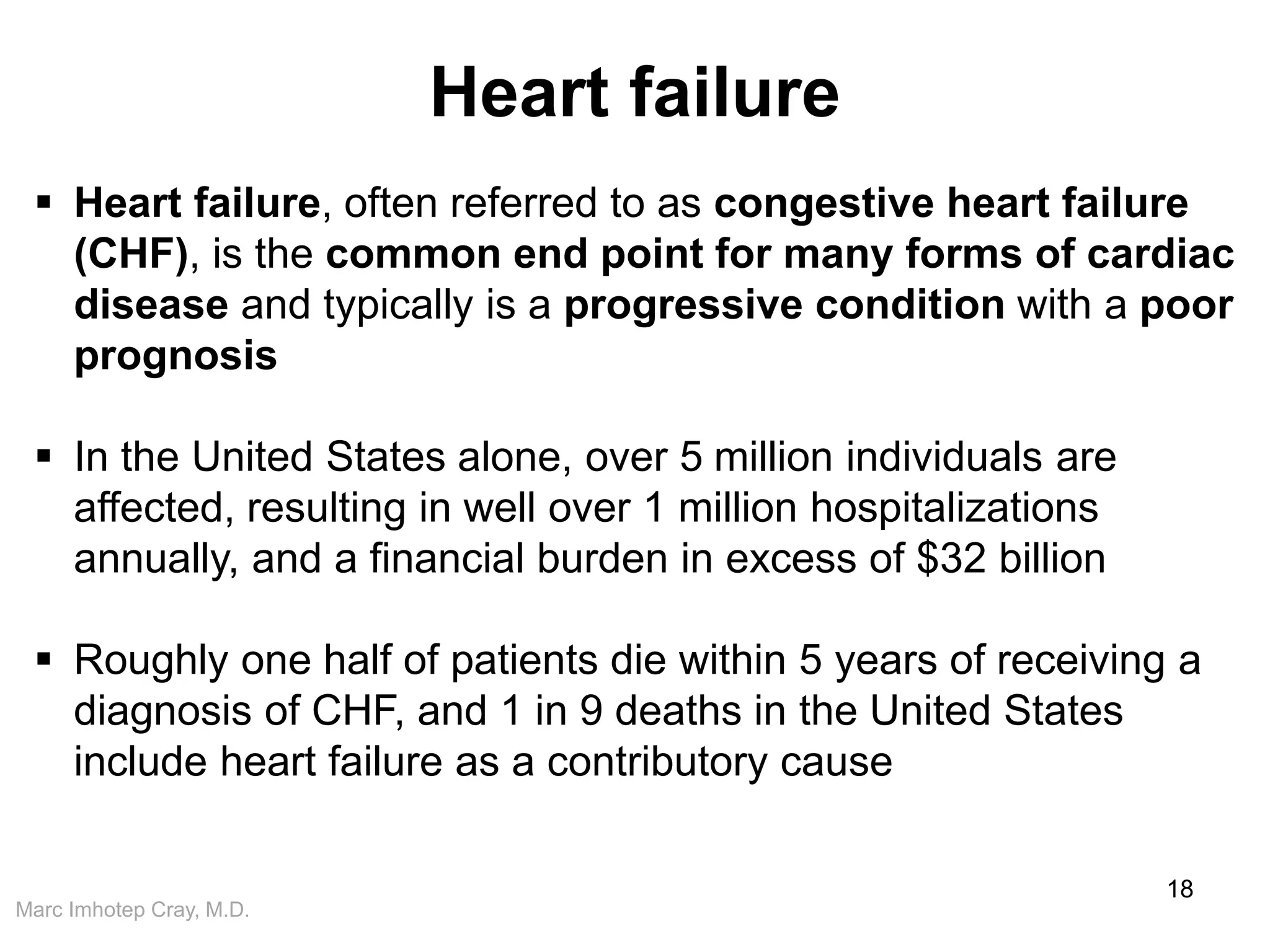 Marc Imhotep Cray, M.D.
Heart failure
18
 Heart failure, often referred to as congestive heart failure
(CHF), is the common end point for many forms of cardiac
disease and typically is a progressive condition with a poor
prognosis
 In the United States alone, over 5 million individuals are
affected, resulting in well over 1 million hospitalizations
annually, and a financial burden in excess of $32 billion
 Roughly one half of patients die within 5 years of receiving a
diagnosis of CHF, and 1 in 9 deaths in the United States
include heart failure as a contributory cause
 