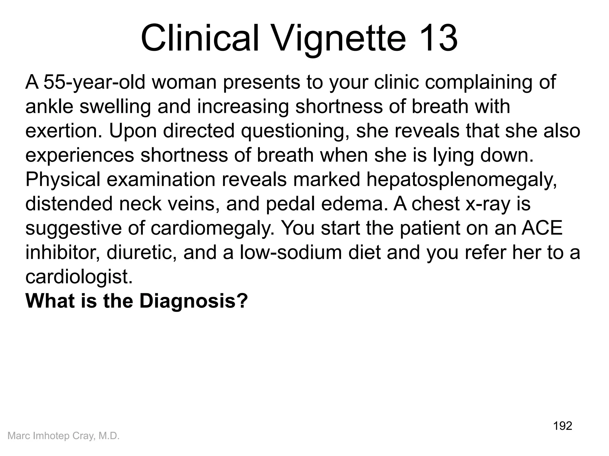 Marc Imhotep Cray, M.D.
Clinical Vignette 13
192
A 55-year-old woman presents to your clinic complaining of
ankle swelling and increasing shortness of breath with
exertion. Upon directed questioning, she reveals that she also
experiences shortness of breath when she is lying down.
Physical examination reveals marked hepatosplenomegaly,
distended neck veins, and pedal edema. A chest x-ray is
suggestive of cardiomegaly. You start the patient on an ACE
inhibitor, diuretic, and a low-sodium diet and you refer her to a
cardiologist.
What is the Diagnosis?
 