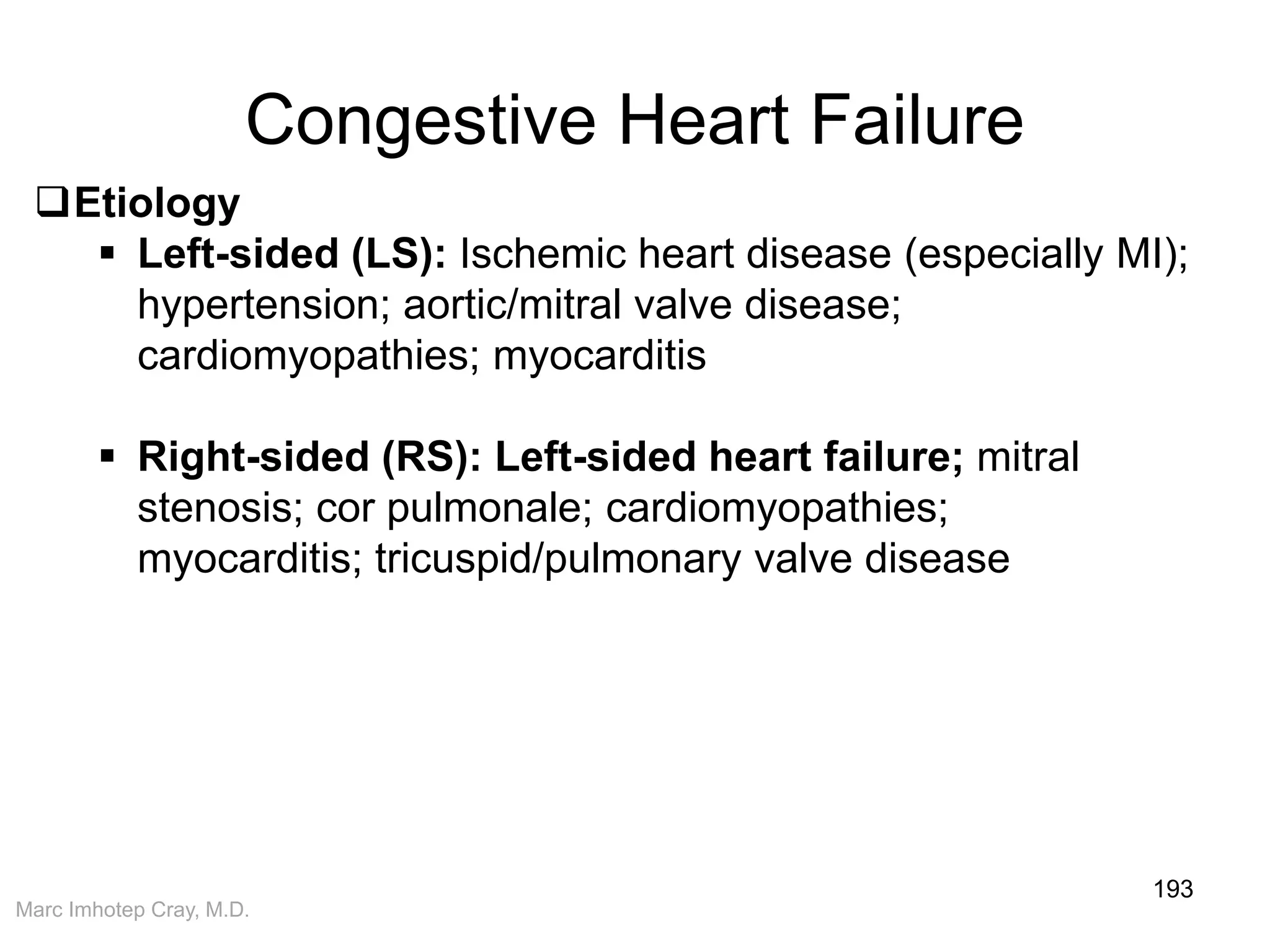 Marc Imhotep Cray, M.D.
Congestive Heart Failure
193
Etiology
 Left-sided (LS): Ischemic heart disease (especially MI);
hypertension; aortic/mitral valve disease;
cardiomyopathies; myocarditis
 Right-sided (RS): Left-sided heart failure; mitral
stenosis; cor pulmonale; cardiomyopathies;
myocarditis; tricuspid/pulmonary valve disease
 
