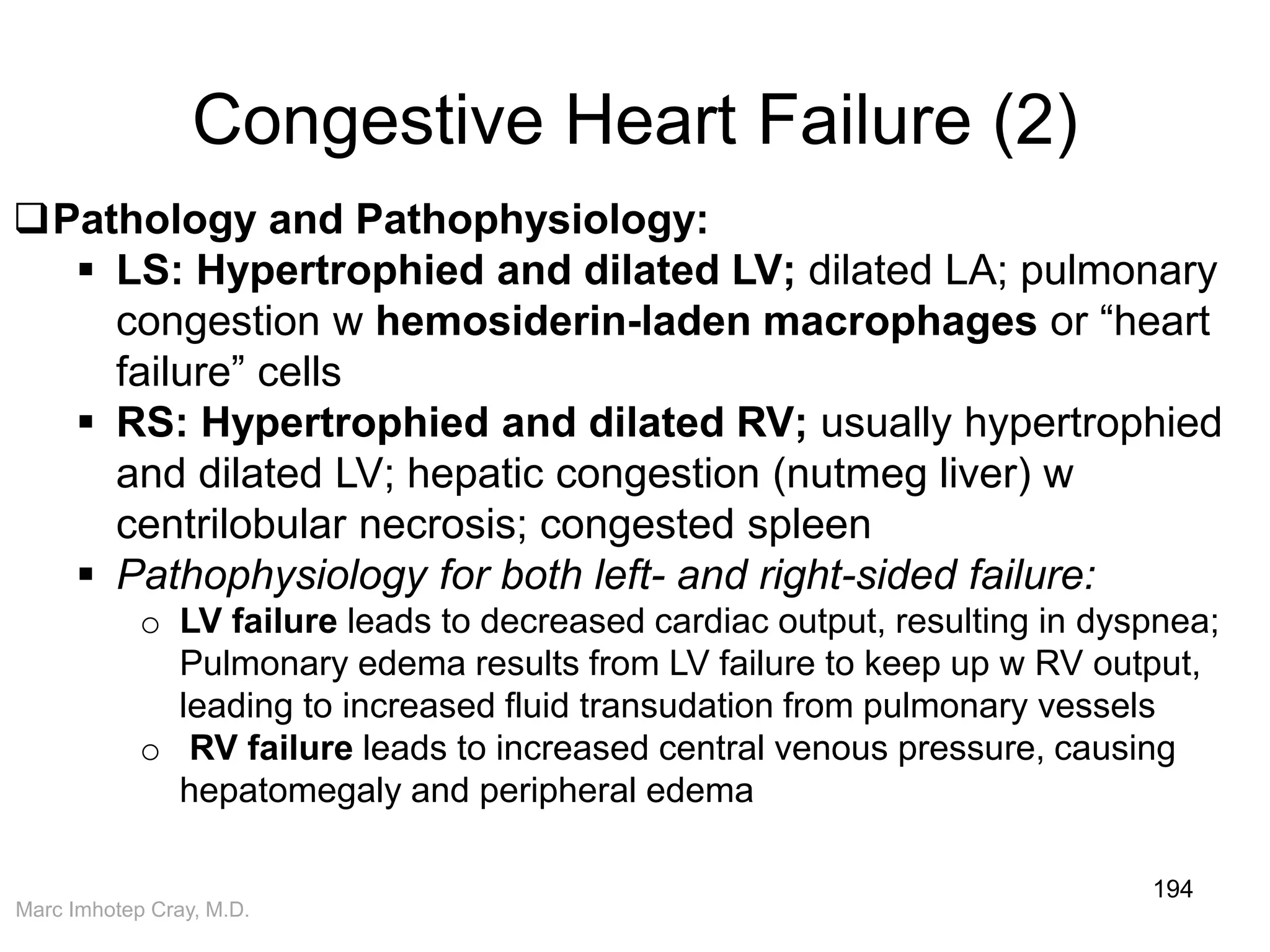Marc Imhotep Cray, M.D.
Congestive Heart Failure (2)
194
Pathology and Pathophysiology:
 LS: Hypertrophied and dilated LV; dilated LA; pulmonary
congestion w hemosiderin-laden macrophages or “heart
failure” cells
 RS: Hypertrophied and dilated RV; usually hypertrophied
and dilated LV; hepatic congestion (nutmeg liver) w
centrilobular necrosis; congested spleen
 Pathophysiology for both left- and right-sided failure:
o LV failure leads to decreased cardiac output, resulting in dyspnea;
Pulmonary edema results from LV failure to keep up w RV output,
leading to increased fluid transudation from pulmonary vessels
o RV failure leads to increased central venous pressure, causing
hepatomegaly and peripheral edema
 