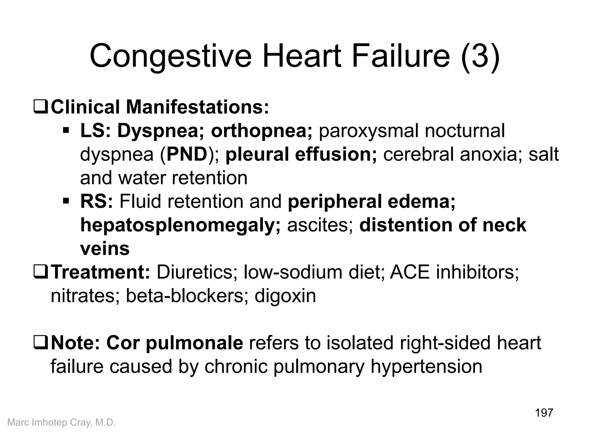 Marc Imhotep Cray, M.D.
Congestive Heart Failure (3)
197
Clinical Manifestations:
 LS: Dyspnea; orthopnea; paroxysmal nocturnal
dyspnea (PND); pleural effusion; cerebral anoxia; salt
and water retention
 RS: Fluid retention and peripheral edema;
hepatosplenomegaly; ascites; distention of neck
veins
Treatment: Diuretics; low-sodium diet; ACE inhibitors;
nitrates; beta-blockers; digoxin
Note: Cor pulmonale refers to isolated right-sided heart
failure caused by chronic pulmonary hypertension
 
