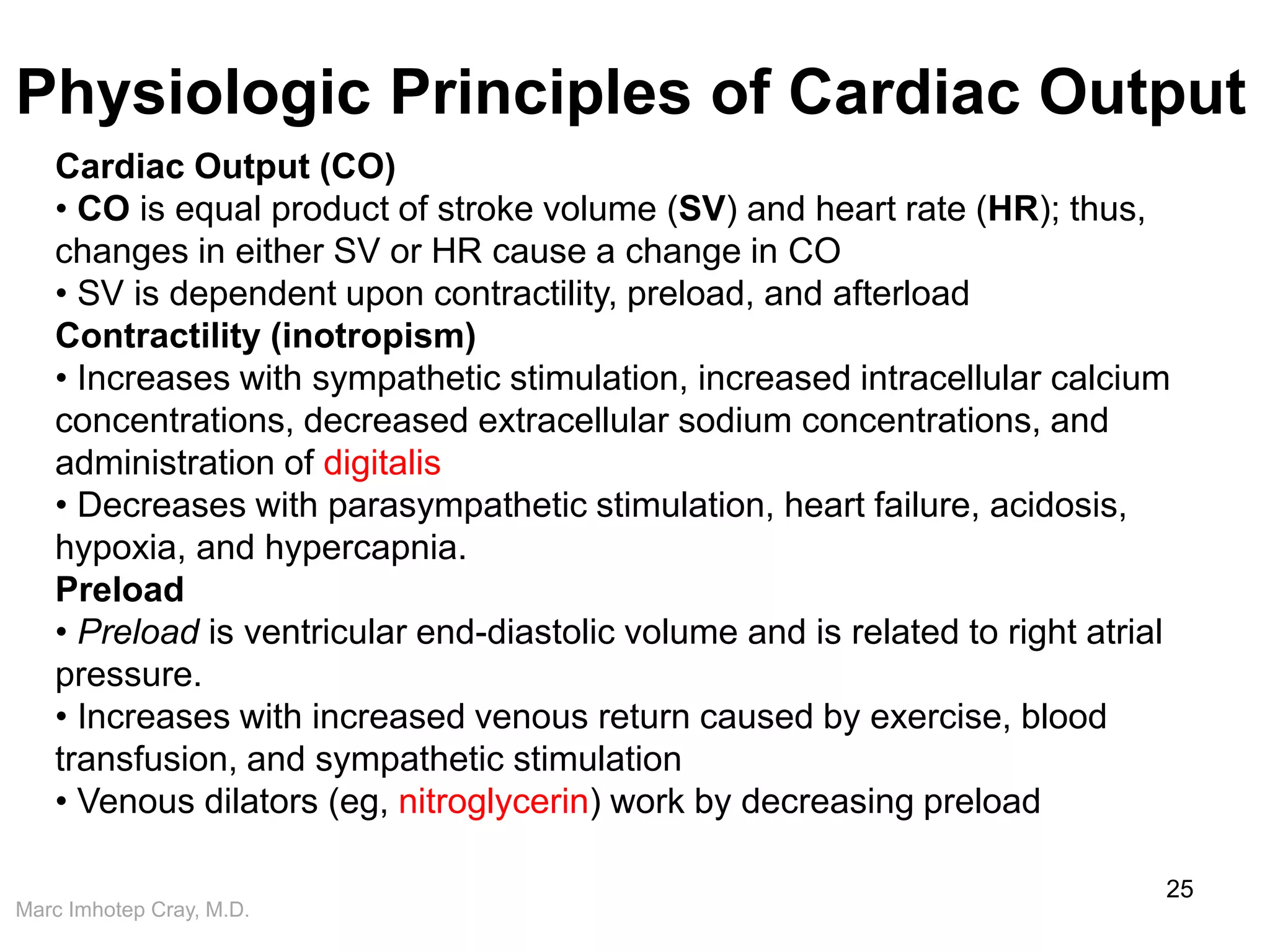 Marc Imhotep Cray, M.D.
Physiologic Principles of Cardiac Output
25
Cardiac Output (CO)
• CO is equal product of stroke volume (SV) and heart rate (HR); thus,
changes in either SV or HR cause a change in CO
• SV is dependent upon contractility, preload, and afterload
Contractility (inotropism)
• Increases with sympathetic stimulation, increased intracellular calcium
concentrations, decreased extracellular sodium concentrations, and
administration of digitalis
• Decreases with parasympathetic stimulation, heart failure, acidosis,
hypoxia, and hypercapnia.
Preload
• Preload is ventricular end-diastolic volume and is related to right atrial
pressure.
• Increases with increased venous return caused by exercise, blood
transfusion, and sympathetic stimulation
• Venous dilators (eg, nitroglycerin) work by decreasing preload
 