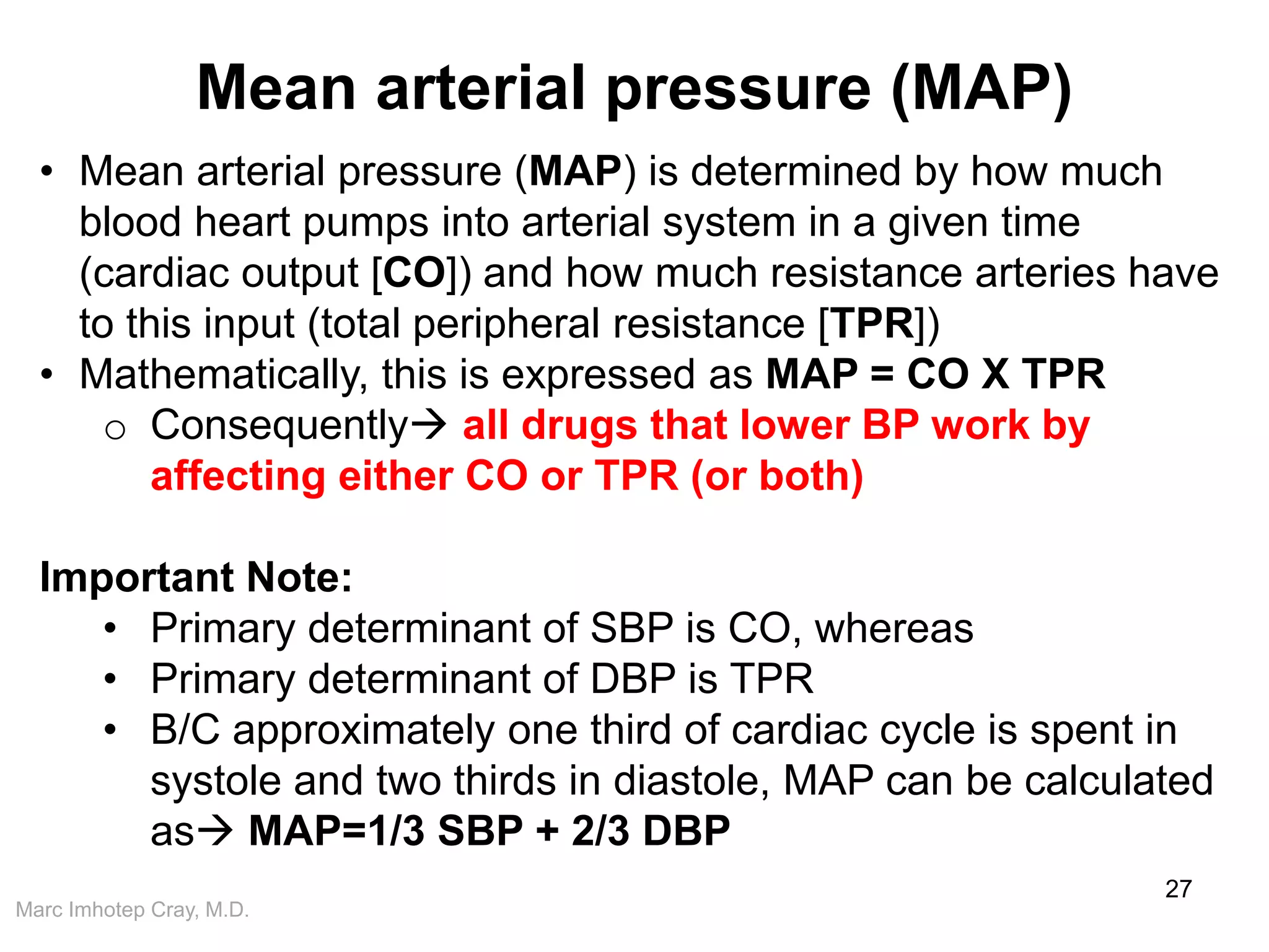 Marc Imhotep Cray, M.D.
Mean arterial pressure (MAP)
27
• Mean arterial pressure (MAP) is determined by how much
blood heart pumps into arterial system in a given time
(cardiac output [CO]) and how much resistance arteries have
to this input (total peripheral resistance [TPR])
• Mathematically, this is expressed as MAP = CO X TPR
o Consequently all drugs that lower BP work by
affecting either CO or TPR (or both)
Important Note:
• Primary determinant of SBP is CO, whereas
• Primary determinant of DBP is TPR
• B/C approximately one third of cardiac cycle is spent in
systole and two thirds in diastole, MAP can be calculated
as MAP=1/3 SBP + 2/3 DBP
 