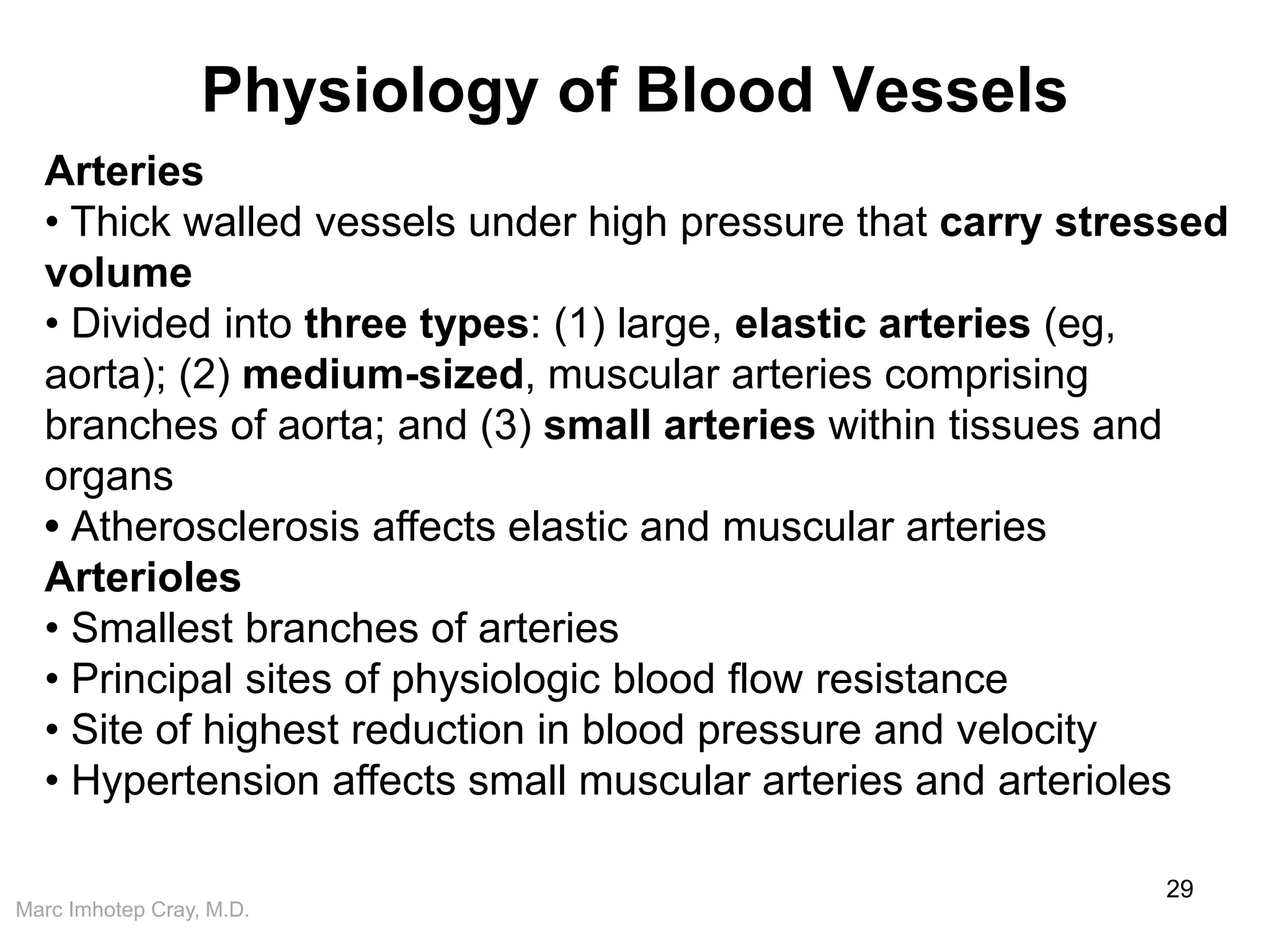 Marc Imhotep Cray, M.D.
Physiology of Blood Vessels
29
Arteries
• Thick walled vessels under high pressure that carry stressed
volume
• Divided into three types: (1) large, elastic arteries (eg,
aorta); (2) medium-sized, muscular arteries comprising
branches of aorta; and (3) small arteries within tissues and
organs
• Atherosclerosis affects elastic and muscular arteries
Arterioles
• Smallest branches of arteries
• Principal sites of physiologic blood flow resistance
• Site of highest reduction in blood pressure and velocity
• Hypertension affects small muscular arteries and arterioles
 
