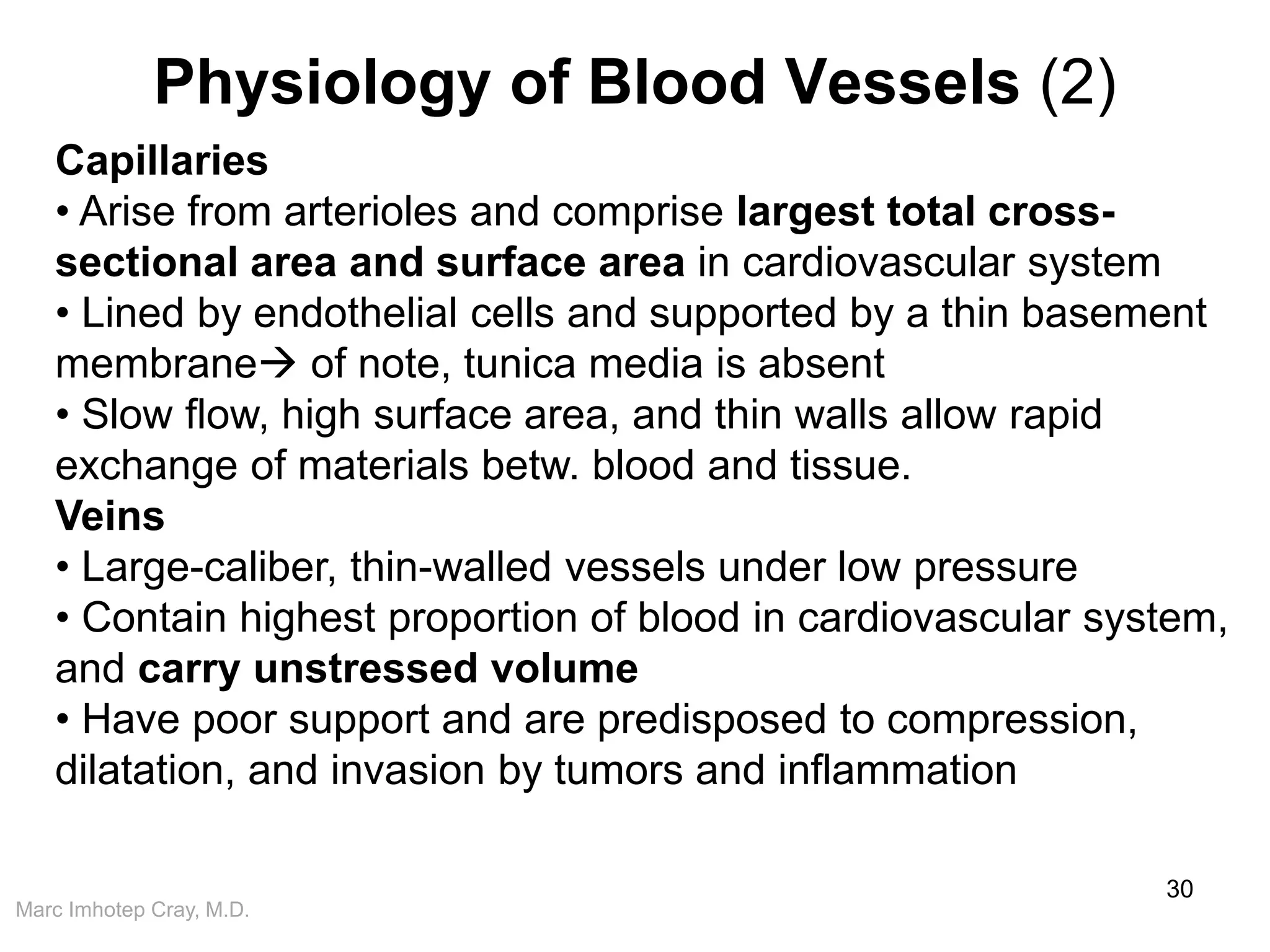 Marc Imhotep Cray, M.D.
Physiology of Blood Vessels (2)
30
Capillaries
• Arise from arterioles and comprise largest total cross-
sectional area and surface area in cardiovascular system
• Lined by endothelial cells and supported by a thin basement
membrane of note, tunica media is absent
• Slow flow, high surface area, and thin walls allow rapid
exchange of materials betw. blood and tissue.
Veins
• Large-caliber, thin-walled vessels under low pressure
• Contain highest proportion of blood in cardiovascular system,
and carry unstressed volume
• Have poor support and are predisposed to compression,
dilatation, and invasion by tumors and inflammation
 
