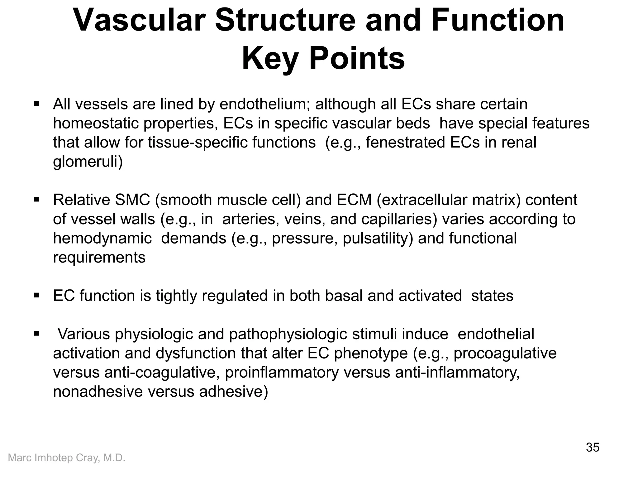 Marc Imhotep Cray, M.D.
Vascular Structure and Function
Key Points
35
 All vessels are lined by endothelium; although all ECs share certain
homeostatic properties, ECs in specific vascular beds have special features
that allow for tissue-specific functions (e.g., fenestrated ECs in renal
glomeruli)
 Relative SMC (smooth muscle cell) and ECM (extracellular matrix) content
of vessel walls (e.g., in arteries, veins, and capillaries) varies according to
hemodynamic demands (e.g., pressure, pulsatility) and functional
requirements
 EC function is tightly regulated in both basal and activated states
 Various physiologic and pathophysiologic stimuli induce endothelial
activation and dysfunction that alter EC phenotype (e.g., procoagulative
versus anti-coagulative, proinflammatory versus anti-inflammatory,
nonadhesive versus adhesive)
 
