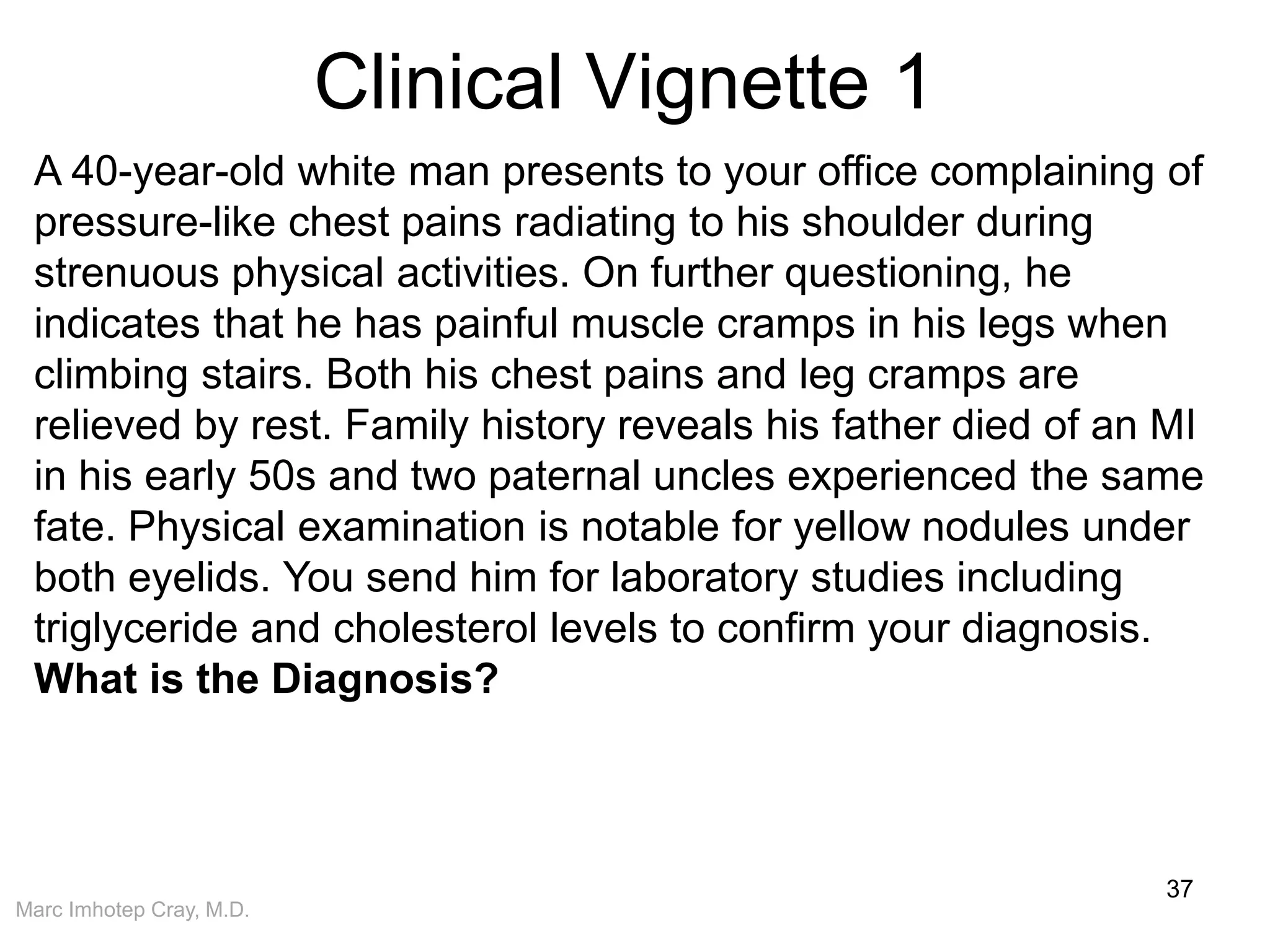 Marc Imhotep Cray, M.D.
Clinical Vignette 1
37
A 40-year-old white man presents to your office complaining of
pressure-like chest pains radiating to his shoulder during
strenuous physical activities. On further questioning, he
indicates that he has painful muscle cramps in his legs when
climbing stairs. Both his chest pains and leg cramps are
relieved by rest. Family history reveals his father died of an MI
in his early 50s and two paternal uncles experienced the same
fate. Physical examination is notable for yellow nodules under
both eyelids. You send him for laboratory studies including
triglyceride and cholesterol levels to confirm your diagnosis.
What is the Diagnosis?
 