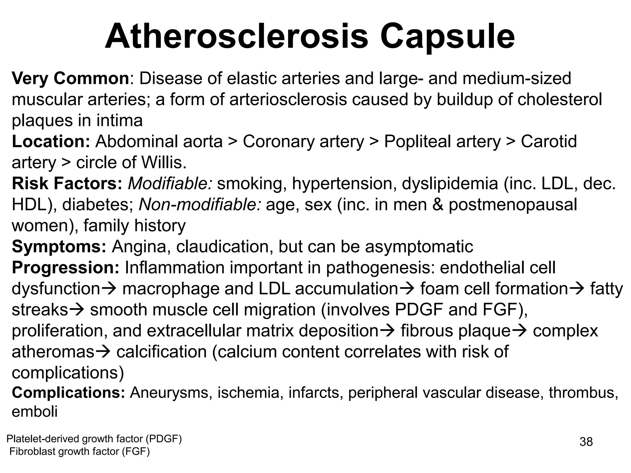 Marc Imhotep Cray, M.D.
Atherosclerosis Capsule
38
Very Common: Disease of elastic arteries and large- and medium-sized
muscular arteries; a form of arteriosclerosis caused by buildup of cholesterol
plaques in intima
Location: Abdominal aorta > Coronary artery > Popliteal artery > Carotid
artery > circle of Willis.
Risk Factors: Modifiable: smoking, hypertension, dyslipidemia (inc. LDL, dec.
HDL), diabetes; Non-modifiable: age, sex (inc. in men & postmenopausal
women), family history
Symptoms: Angina, claudication, but can be asymptomatic
Progression: Inflammation important in pathogenesis: endothelial cell
dysfunction macrophage and LDL accumulation foam cell formation fatty
streaks smooth muscle cell migration (involves PDGF and FGF),
proliferation, and extracellular matrix deposition fibrous plaque complex
atheromas calcification (calcium content correlates with risk of
complications)
Complications: Aneurysms, ischemia, infarcts, peripheral vascular disease, thrombus,
emboli
Platelet-derived growth factor (PDGF)
Fibroblast growth factor (FGF)
 