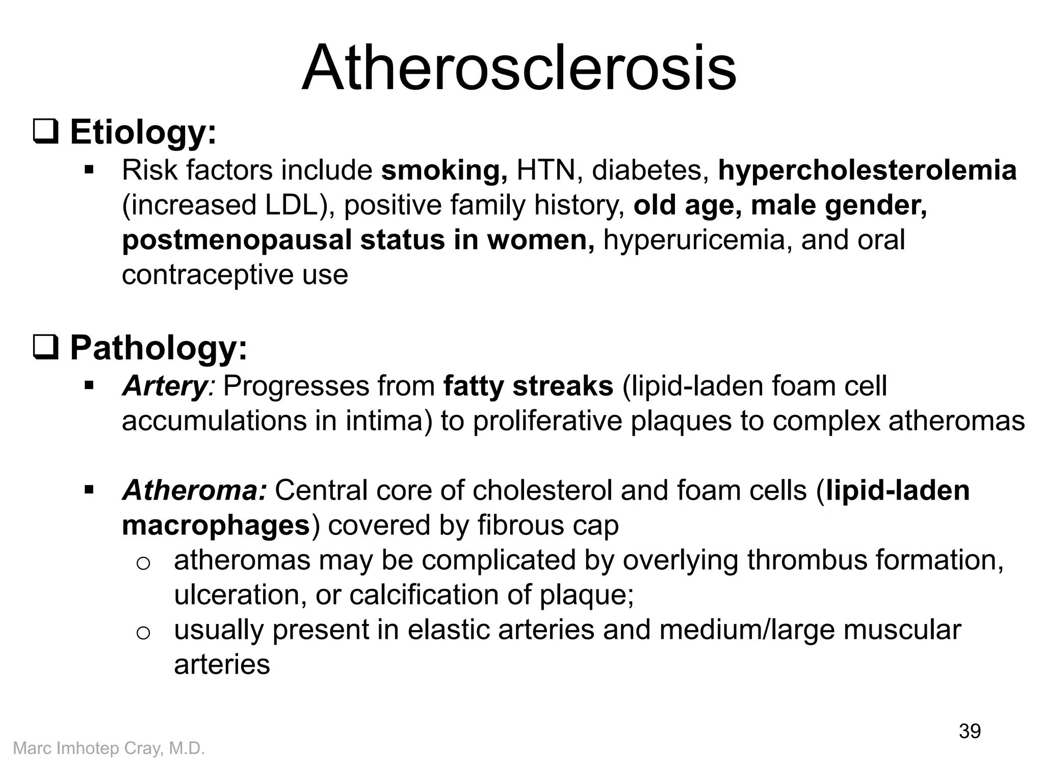 Marc Imhotep Cray, M.D.
Atherosclerosis
39
 Etiology:
 Risk factors include smoking, HTN, diabetes, hypercholesterolemia
(increased LDL), positive family history, old age, male gender,
postmenopausal status in women, hyperuricemia, and oral
contraceptive use
 Pathology:
 Artery: Progresses from fatty streaks (lipid-laden foam cell
accumulations in intima) to proliferative plaques to complex atheromas
 Atheroma: Central core of cholesterol and foam cells (lipid-laden
macrophages) covered by fibrous cap
o atheromas may be complicated by overlying thrombus formation,
ulceration, or calcification of plaque;
o usually present in elastic arteries and medium/large muscular
arteries
 