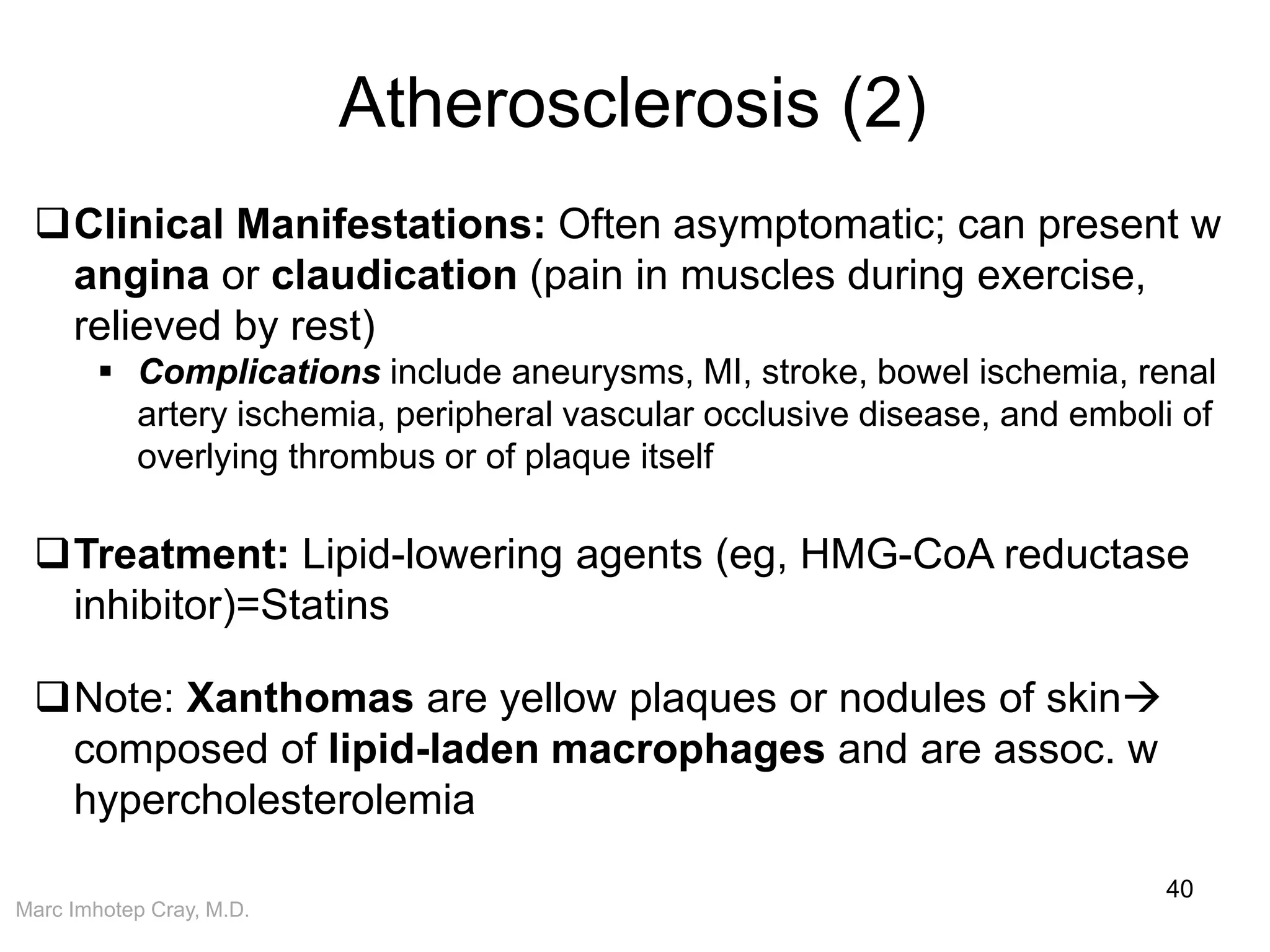 Marc Imhotep Cray, M.D.
Atherosclerosis (2)
40
Clinical Manifestations: Often asymptomatic; can present w
angina or claudication (pain in muscles during exercise,
relieved by rest)
 Complications include aneurysms, MI, stroke, bowel ischemia, renal
artery ischemia, peripheral vascular occlusive disease, and emboli of
overlying thrombus or of plaque itself
Treatment: Lipid-lowering agents (eg, HMG-CoA reductase
inhibitor)=Statins
Note: Xanthomas are yellow plaques or nodules of skin
composed of lipid-laden macrophages and are assoc. w
hypercholesterolemia
 