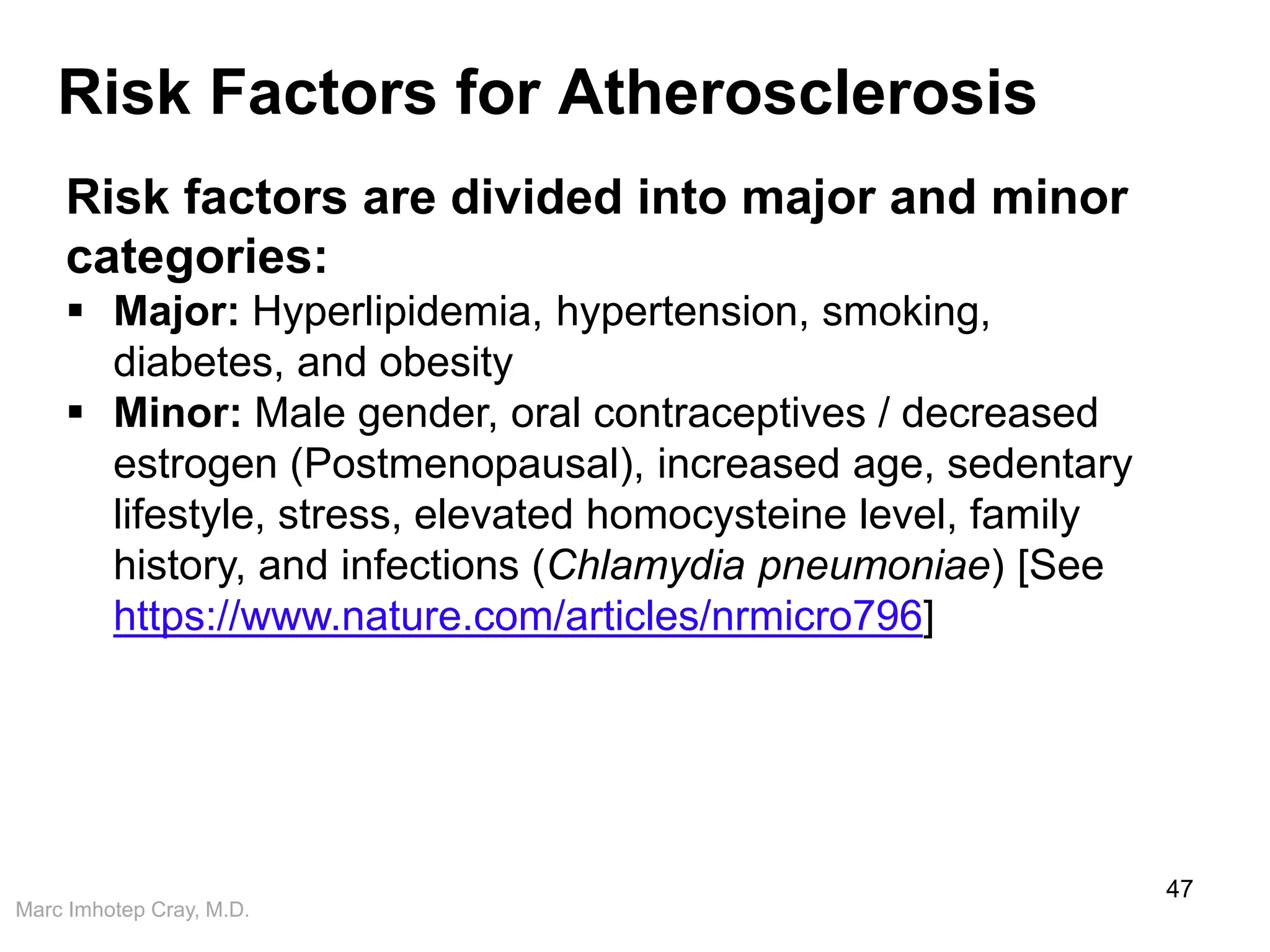 Marc Imhotep Cray, M.D.
Risk Factors for Atherosclerosis
47
Risk factors are divided into major and minor
categories:
 Major: Hyperlipidemia, hypertension, smoking,
diabetes, and obesity
 Minor: Male gender, oral contraceptives / decreased
estrogen (Postmenopausal), increased age, sedentary
lifestyle, stress, elevated homocysteine level, family
history, and infections (Chlamydia pneumoniae) [See
https://www.nature.com/articles/nrmicro796]
 