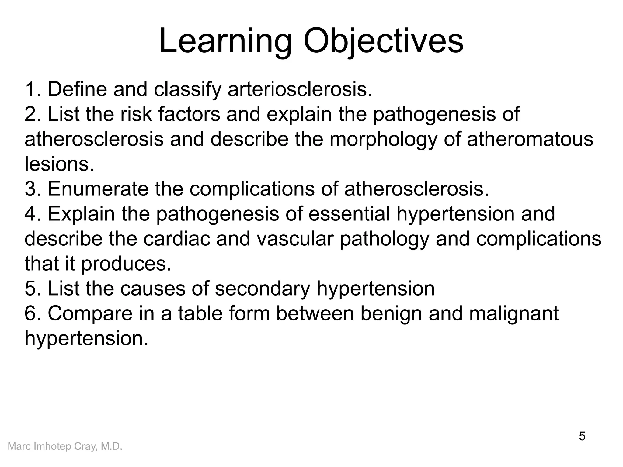 Marc Imhotep Cray, M.D.
Learning Objectives
5
1. Define and classify arteriosclerosis.
2. List the risk factors and explain the pathogenesis of
atherosclerosis and describe the morphology of atheromatous
lesions.
3. Enumerate the complications of atherosclerosis.
4. Explain the pathogenesis of essential hypertension and
describe the cardiac and vascular pathology and complications
that it produces.
5. List the causes of secondary hypertension
6. Compare in a table form between benign and malignant
hypertension.
 