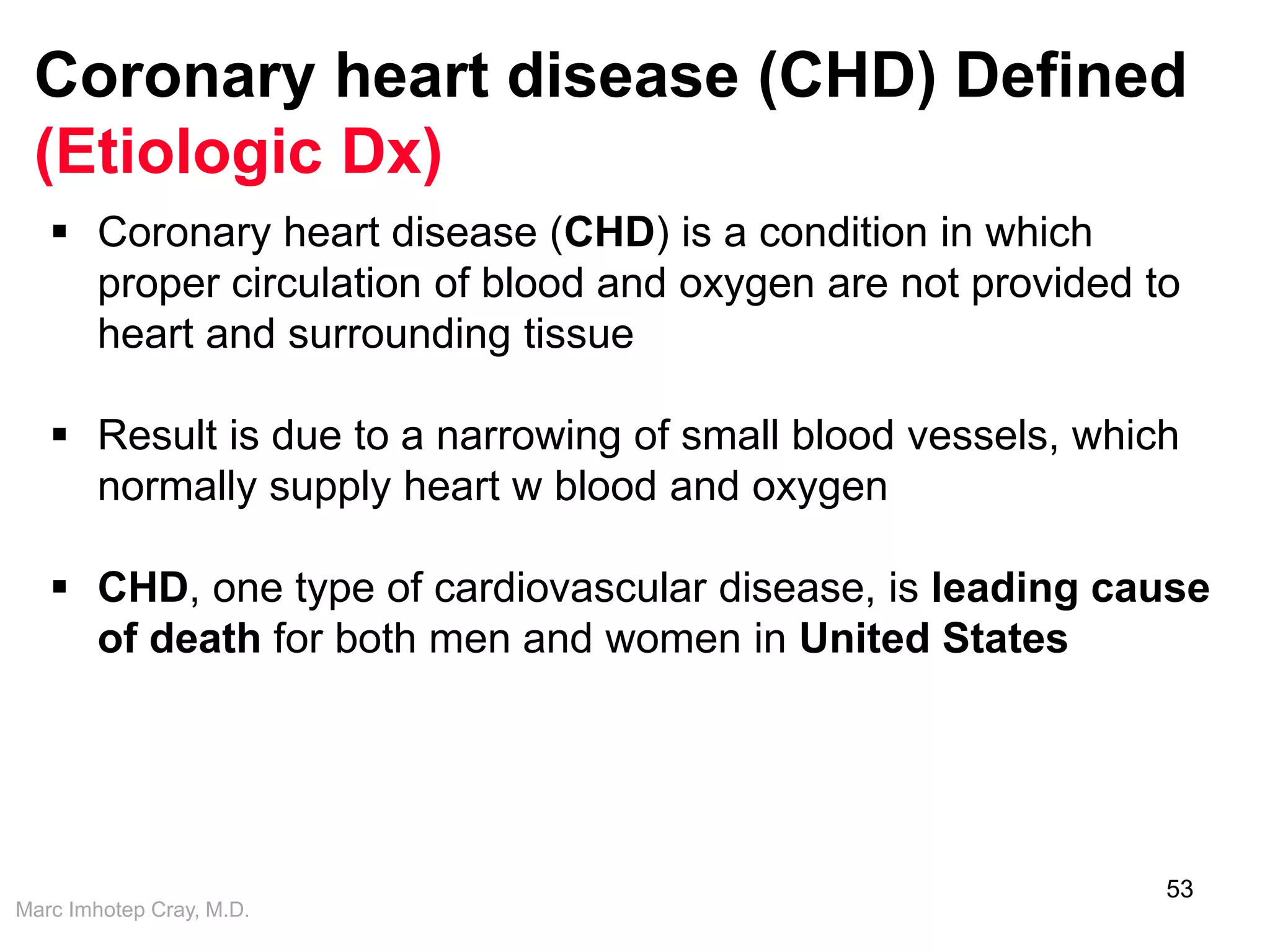 Marc Imhotep Cray, M.D.
Coronary heart disease (CHD) Defined
(Etiologic Dx)
53
 Coronary heart disease (CHD) is a condition in which
proper circulation of blood and oxygen are not provided to
heart and surrounding tissue
 Result is due to a narrowing of small blood vessels, which
normally supply heart w blood and oxygen
 CHD, one type of cardiovascular disease, is leading cause
of death for both men and women in United States
 